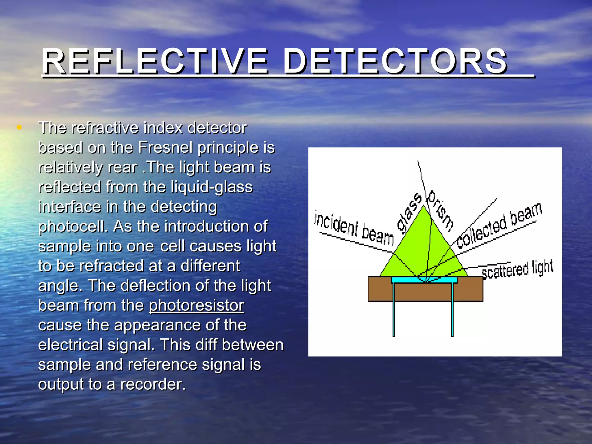 REFLECTIVE DETECTORSREFLECTIVE DETECTORS
• The refractive index detectorThe refractive index detector
based on the Fresnel principle isbased on the Fresnel principle is
relatively rear .The light beam isrelatively rear .The light beam is
reflected from the liquid-glassreflected from the liquid-glass
interface in the detectinginterface in the detecting
photocell. As the introduction ofphotocell. As the introduction of
sample into onesample into one cell causes lightcell causes light
to be refracted at a differentto be refracted at a different
angle. The deflection of the lightangle. The deflection of the light
beam from thebeam from the photoresistorphotoresistor
cause the appearance of thecause the appearance of the
electrical signal. This diff betweenelectrical signal. This diff between
sample and reference signal issample and reference signal is
output to a recorder.output to a recorder.
 
