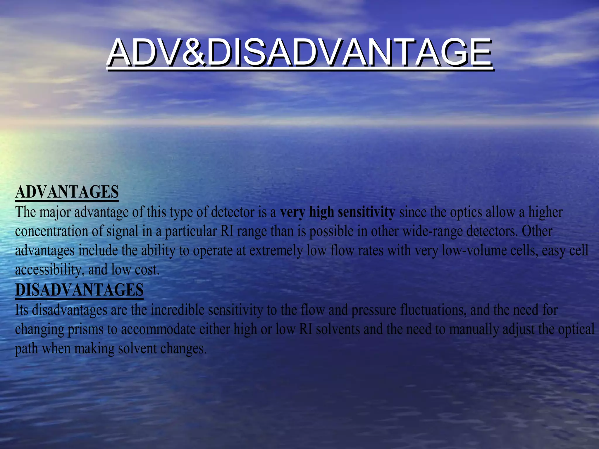 ADV&DISADVANTAGEADV&DISADVANTAGE
ADVANTAGES
The major advantage of this type of detector is a very high sensitivity since the optics allow a higher
concentration of signal in a particular RI range than is possible in other wide-range detectors. Other
advantages include the ability to operate at extremely low flow rates with very low-volume cells, easy cell
accessibility, and low cost.
DISADVANTAGES
Its disadvantages are the incredible sensitivity to the flow and pressure fluctuations, and the need for
changing prisms to accommodate either high or low RI solvents and the need to manually adjust the optical
path when making solvent changes.
 