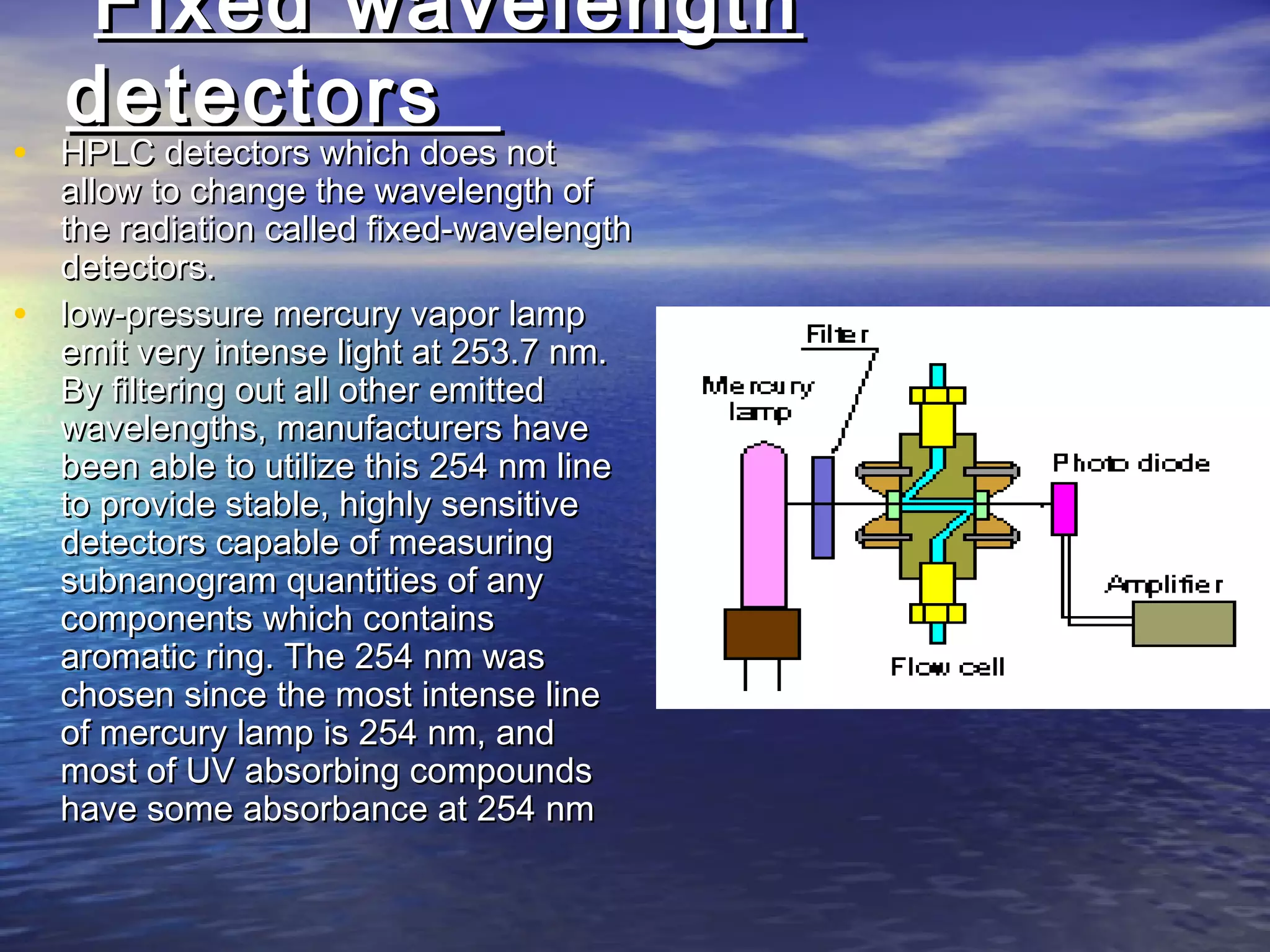Fixed wavelengthFixed wavelength
detectorsdetectors
• HPLC detectors which does notHPLC detectors which does not
allow to change the wavelength ofallow to change the wavelength of
the radiation called fixed-wavelengththe radiation called fixed-wavelength
detectors.detectors.
• low-pressure mercury vapor lamplow-pressure mercury vapor lamp
emit very intense light at 253.7 nm.emit very intense light at 253.7 nm.
By filtering out all other emittedBy filtering out all other emitted
wavelengths, manufacturers havewavelengths, manufacturers have
been able to utilize this 254 nm linebeen able to utilize this 254 nm line
to provide stable, highly sensitiveto provide stable, highly sensitive
detectors capable of measuringdetectors capable of measuring
subnanogram quantities of anysubnanogram quantities of any
components which containscomponents which contains
aromatic ring. The 254 nm wasaromatic ring. The 254 nm was
chosen since the most intense linechosen since the most intense line
of mercury lamp is 254 nm, andof mercury lamp is 254 nm, and
most of UV absorbing compoundsmost of UV absorbing compounds
have some absorbance at 254 nmhave some absorbance at 254 nm
 