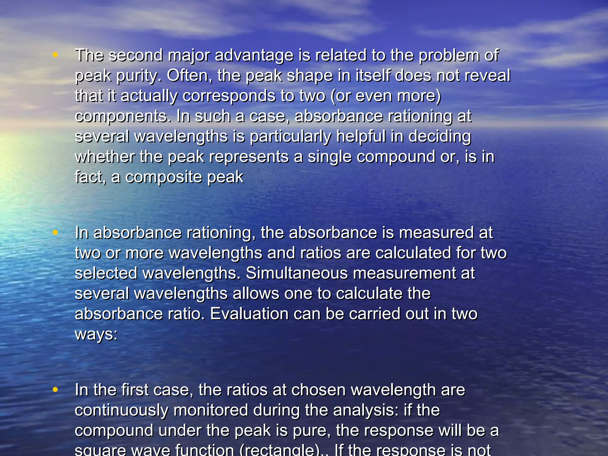 • The second major advantage is related to the problem ofThe second major advantage is related to the problem of
peak purity. Often, the peak shape in itself does not revealpeak purity. Often, the peak shape in itself does not reveal
that it actually corresponds to two (or even more)that it actually corresponds to two (or even more)
components. In such a case, absorbance rationing atcomponents. In such a case, absorbance rationing at
several wavelengths is particularly helpful in decidingseveral wavelengths is particularly helpful in deciding
whether the peak represents a single compound or, is inwhether the peak represents a single compound or, is in
fact, a composite peakfact, a composite peak
• In absorbance rationing, the absorbance is measured atIn absorbance rationing, the absorbance is measured at
two or more wavelengths and ratios are calculated for twotwo or more wavelengths and ratios are calculated for two
selected wavelengths. Simultaneous measurement atselected wavelengths. Simultaneous measurement at
several wavelengths allows one to calculate theseveral wavelengths allows one to calculate the
absorbance ratio. Evaluation can be carried out in twoabsorbance ratio. Evaluation can be carried out in two
ways:ways:
• In the first case, the ratios at chosen wavelength areIn the first case, the ratios at chosen wavelength are
continuously monitored during the analysis: if thecontinuously monitored during the analysis: if the
compound under the peak is pure, the response will be acompound under the peak is pure, the response will be a
 