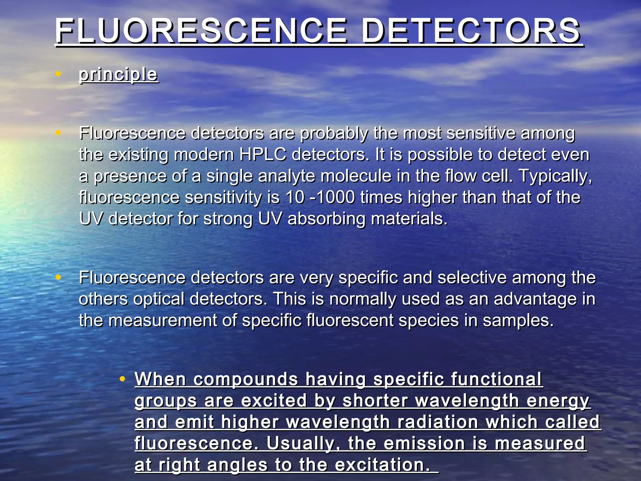 FLUORESCENCE DETECTORSFLUORESCENCE DETECTORS
• principleprinciple
• Fluorescence detectors are probably the most sensitive amongFluorescence detectors are probably the most sensitive among
the existing modern HPLC detectors. It is possible to detect eventhe existing modern HPLC detectors. It is possible to detect even
a presence of a single analyte molecule in the flow cell. Typically,a presence of a single analyte molecule in the flow cell. Typically,
fluorescence sensitivity is 10 -1000 times higher than that of thefluorescence sensitivity is 10 -1000 times higher than that of the
UV detector for strong UV absorbing materials.UV detector for strong UV absorbing materials.
• Fluorescence detectors are very specific and selective among theFluorescence detectors are very specific and selective among the
others optical detectors. This is normally used as an advantage inothers optical detectors. This is normally used as an advantage in
the measurement of specific fluorescent species in samples.the measurement of specific fluorescent species in samples.
• When compounds having specific functionalWhen compounds having specific functional
groups are excited by shorter wavelength energygroups are excited by shorter wavelength energy
and emit higher wavelength radiation which calledand emit higher wavelength radiation which called
fluorescence. Usually, the emission is measuredfluorescence. Usually, the emission is measured
at right angles to the excitation.at right angles to the excitation.
 