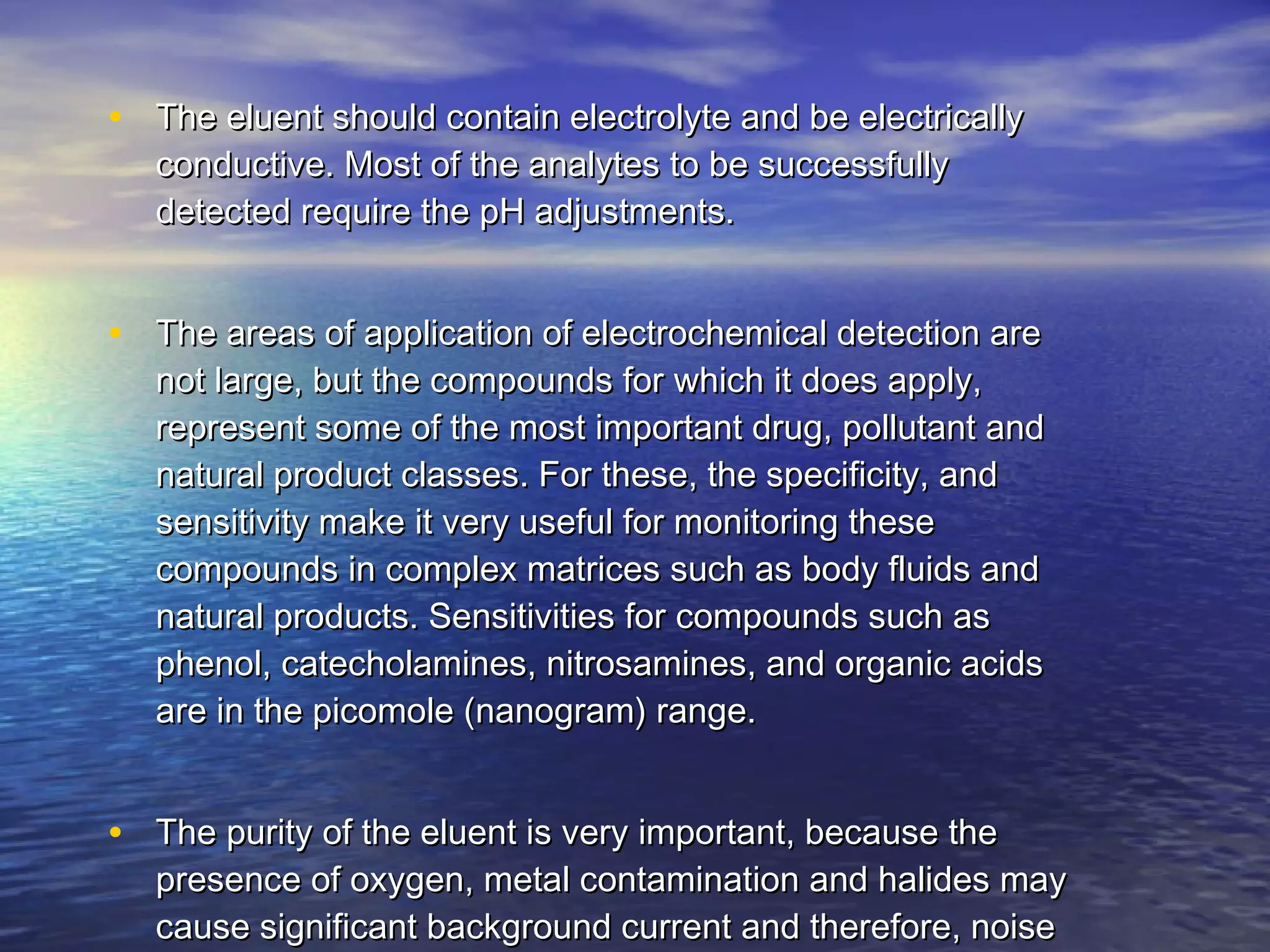 • The eluent should contain electrolyte and be electricallyThe eluent should contain electrolyte and be electrically
conductive. Most of the analytes to be successfullyconductive. Most of the analytes to be successfully
detected require the pH adjustments.detected require the pH adjustments.
• The areas of application of electrochemical detection areThe areas of application of electrochemical detection are
not large, but the compounds for which it does apply,not large, but the compounds for which it does apply,
represent some of the most important drug, pollutant andrepresent some of the most important drug, pollutant and
natural product classes. For these, the specificity, andnatural product classes. For these, the specificity, and
sensitivity make it very useful for monitoring thesesensitivity make it very useful for monitoring these
compounds in complex matrices such as body fluids andcompounds in complex matrices such as body fluids and
natural products. Sensitivities for compounds such asnatural products. Sensitivities for compounds such as
phenol, catecholamines, nitrosamines, and organic acidsphenol, catecholamines, nitrosamines, and organic acids
are in the picomole (nanogram) range.are in the picomole (nanogram) range.
• The purity of the eluent is very important, because theThe purity of the eluent is very important, because the
presence of oxygen, metal contamination and halides maypresence of oxygen, metal contamination and halides may
cause significant background current and therefore, noisecause significant background current and therefore, noise
 