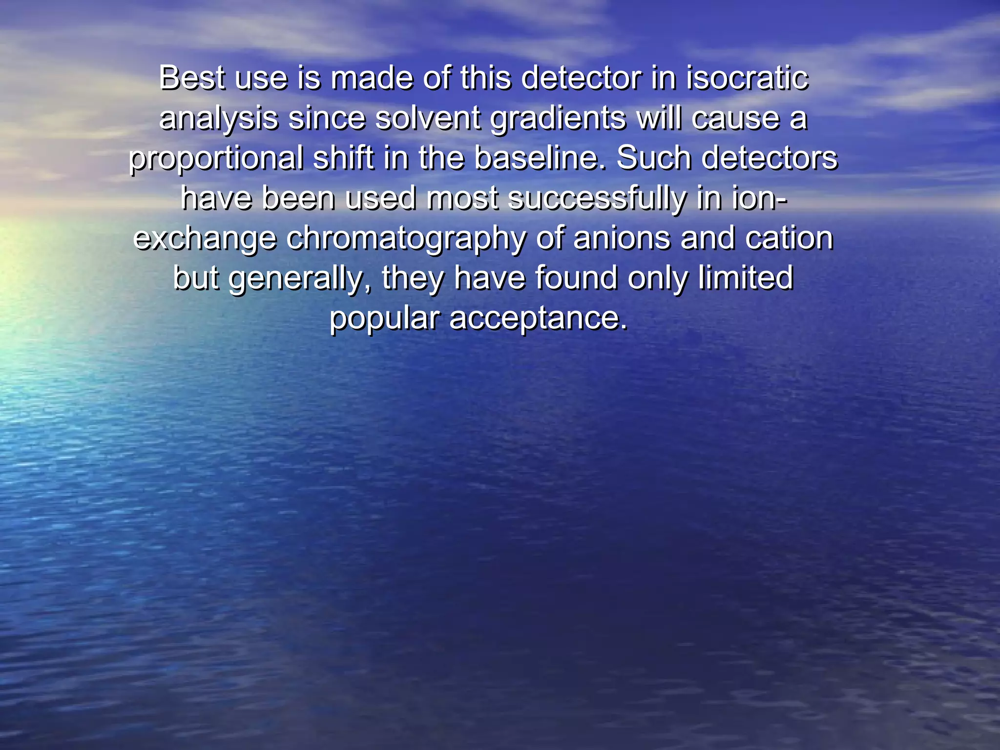 Best use is made of this detector in isocraticBest use is made of this detector in isocratic
analysis since solvent gradients will cause aanalysis since solvent gradients will cause a
proportional shift in the baseline. Such detectorsproportional shift in the baseline. Such detectors
have been used most successfully in ion-have been used most successfully in ion-
exchange chromatography of anions and cationexchange chromatography of anions and cation
but generally, they have found only limitedbut generally, they have found only limited
popular acceptance.popular acceptance.
 