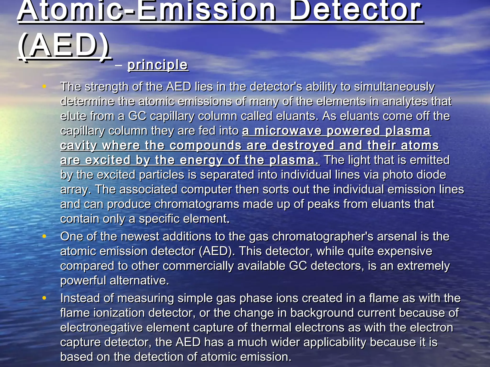 Atomic-Emission DetectorAtomic-Emission Detector
(AED)(AED) – principleprinciple
• The strength of the AED lies in the detector's ability to simultaneouslyThe strength of the AED lies in the detector's ability to simultaneously
determine the atomic emissions of many of the elements in analytes thatdetermine the atomic emissions of many of the elements in analytes that
elute from a GC capillary column called eluants. As eluants come off theelute from a GC capillary column called eluants. As eluants come off the
capillary column they are fed intocapillary column they are fed into a microwave powered plasmaa microwave powered plasma
cavity where the compounds are destroyed and their atomscavity where the compounds are destroyed and their atoms
are excited by the energy of the plasma.are excited by the energy of the plasma. The light that is emittedThe light that is emitted
by the excited particles is separated into individual lines via photo diodeby the excited particles is separated into individual lines via photo diode
array. The associated computer then sorts out the individual emission linesarray. The associated computer then sorts out the individual emission lines
and can produce chromatograms made up of peaks from eluants thatand can produce chromatograms made up of peaks from eluants that
contain only a specific elementcontain only a specific element..
• One of the newest additions to the gas chromatographer's arsenal is theOne of the newest additions to the gas chromatographer's arsenal is the
atomic emission detector (AED). This detector, while quite expensiveatomic emission detector (AED). This detector, while quite expensive
compared to other commercially available GC detectors, is an extremelycompared to other commercially available GC detectors, is an extremely
powerful alternative.powerful alternative.
• Instead of measuring simple gas phase ions created in a flame as with theInstead of measuring simple gas phase ions created in a flame as with the
flame ionization detector, or the change in background current because offlame ionization detector, or the change in background current because of
electronegative element capture of thermal electrons as with the electronelectronegative element capture of thermal electrons as with the electron
capture detector, the AED has a much wider applicability because it iscapture detector, the AED has a much wider applicability because it is
based on the detection of atomic emission.based on the detection of atomic emission.
 