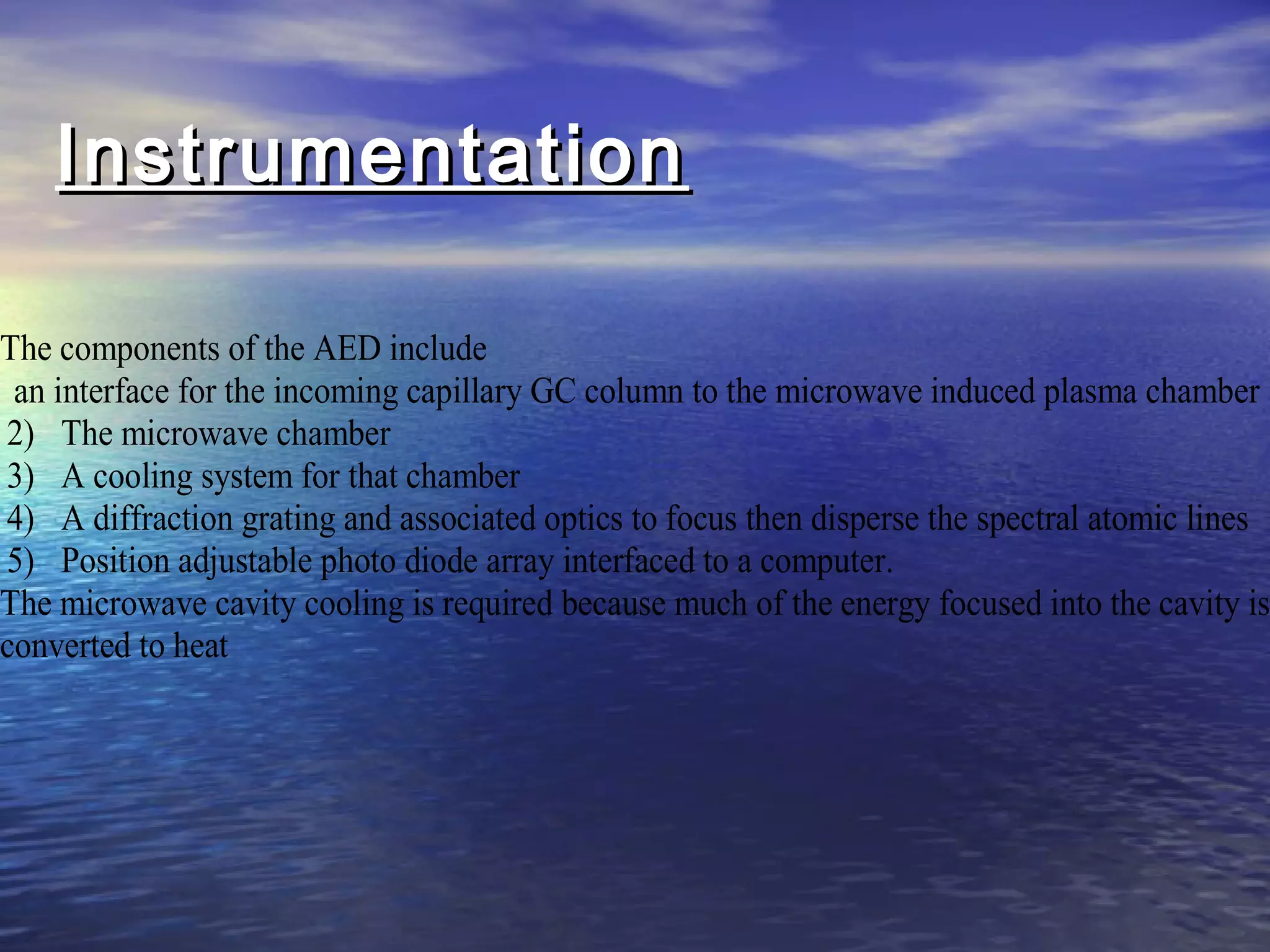 InstrumentationInstrumentation
The components of the AED include
an interface for the incoming capillary GC column to the microwave induced plasma chamber
2) The microwave chamber
3) A cooling system for that chamber
4) A diffraction grating and associated optics to focus then disperse the spectral atomic lines
5) Position adjustable photo diode array interfaced to a computer.
The microwave cavity cooling is required because much of the energy focused into the cavity is
converted to heat
 