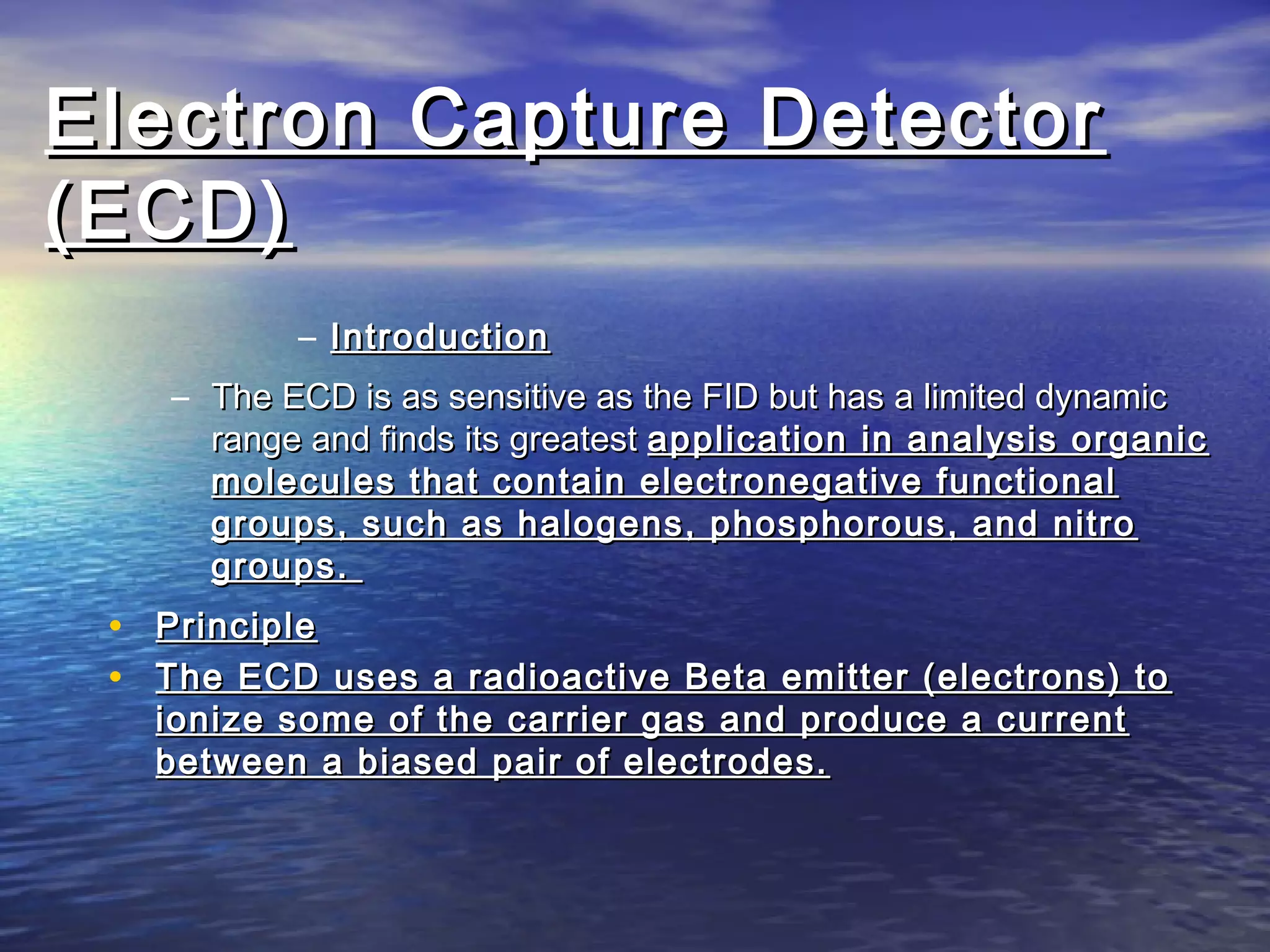 Electron Capture DetectorElectron Capture Detector
(ECD)(ECD)
– IntroductionIntroduction
– The ECD is as sensitive as the FID but has a limited dynamicThe ECD is as sensitive as the FID but has a limited dynamic
range and finds its greatestrange and finds its greatest application in analysis organicapplication in analysis organic
molecules that contain electronegative functionalmolecules that contain electronegative functional
groups, such as halogens, phosphorous, and nitrogroups, such as halogens, phosphorous, and nitro
groups.groups.
• PrinciplePrinciple
• The ECD uses a radioactive Beta emitter (electrons) toThe ECD uses a radioactive Beta emitter (electrons) to
ionize some of the carrier gas and produce a currentionize some of the carrier gas and produce a current
between a biased pair of electrodes.between a biased pair of electrodes.
 