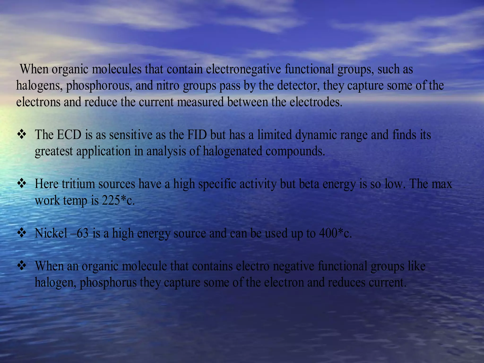 When organic molecules that contain electronegative functional groups, such as
halogens, phosphorous, and nitro groups pass by the detector, they capture some of the
electrons and reduce the current measured between the electrodes.
 The ECD is as sensitive as the FID but has a limited dynamic range and finds its
greatest application in analysis of halogenated compounds.
 Here tritium sources have a high specific activity but beta energy is so low. The max
work temp is 225*c.
 Nickel –63 is a high energy source and can be used up to 400*c.
 When an organic molecule that contains electro negative functional groups like
halogen, phosphorus they capture some of the electron and reduces current.
 