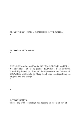PRINCIPLE OF HUMAN COMPUTER INTERACTION
*
INTRODUCTION TO HCI
*
OUTLINEIntroductionWhat is HCI?The HCI ChallengeHCI is
Not aboutHCI is aboutThe goals of HCIWhat is Usability?Why
is usability important?Why HCI is Important in the Context of
WWW?It is not Simple to Make Good User InterfacesExamples
of good and bad design
*
*
INTRODUCTION
Interacting with technology has become an essential part of
 