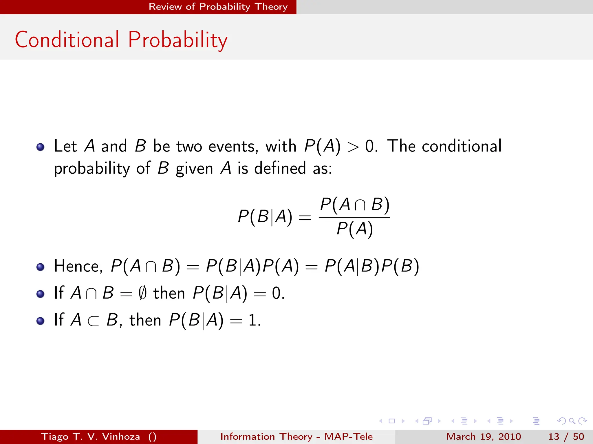 . . . . . .
Review of Probability Theory
Conditional Probability
Let A and B be two events, with P(A) > 0. The conditional
probability of B given A is defined as:
P(B|A) =
P(A ∩ B)
P(A)
Hence, P(A ∩ B) = P(B|A)P(A) = P(A|B)P(B)
If A ∩ B = ∅ then P(B|A) = 0.
If A ⊂ B, then P(B|A) = 1.
Tiago T. V. Vinhoza () Information Theory - MAP-Tele March 19, 2010 13 / 50
 