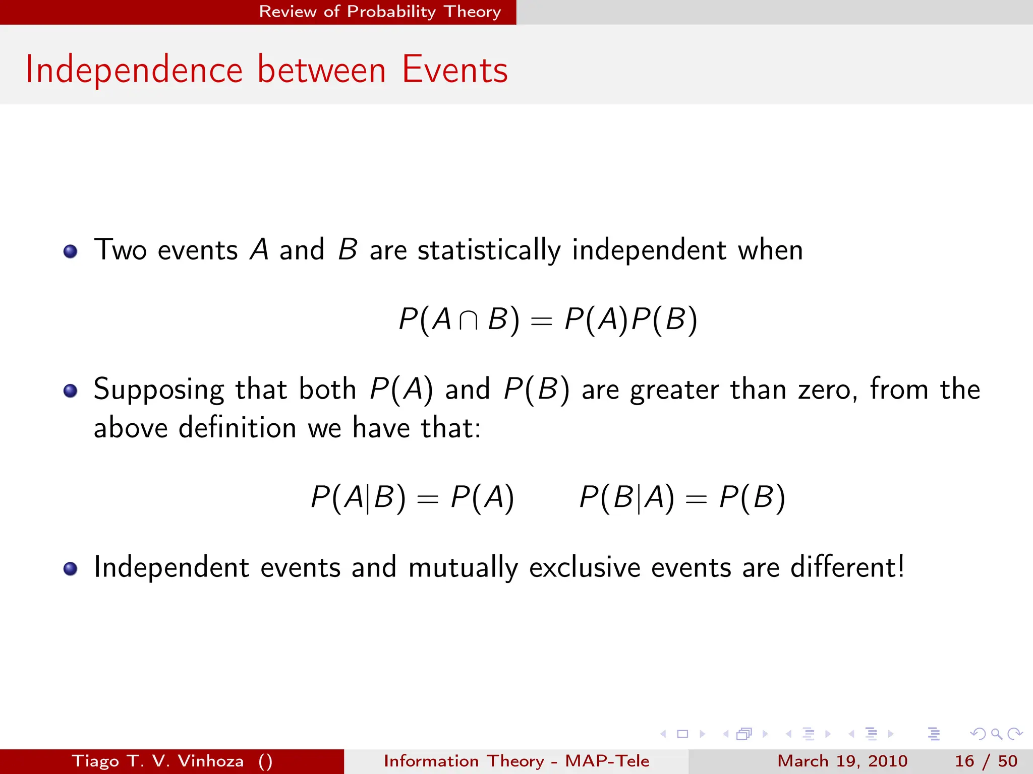 . . . . . .
Review of Probability Theory
Independence between Events
Two events A and B are statistically independent when
P(A ∩ B) = P(A)P(B)
Supposing that both P(A) and P(B) are greater than zero, from the
above definition we have that:
P(A|B) = P(A) P(B|A) = P(B)
Independent events and mutually exclusive events are different!
Tiago T. V. Vinhoza () Information Theory - MAP-Tele March 19, 2010 16 / 50
 