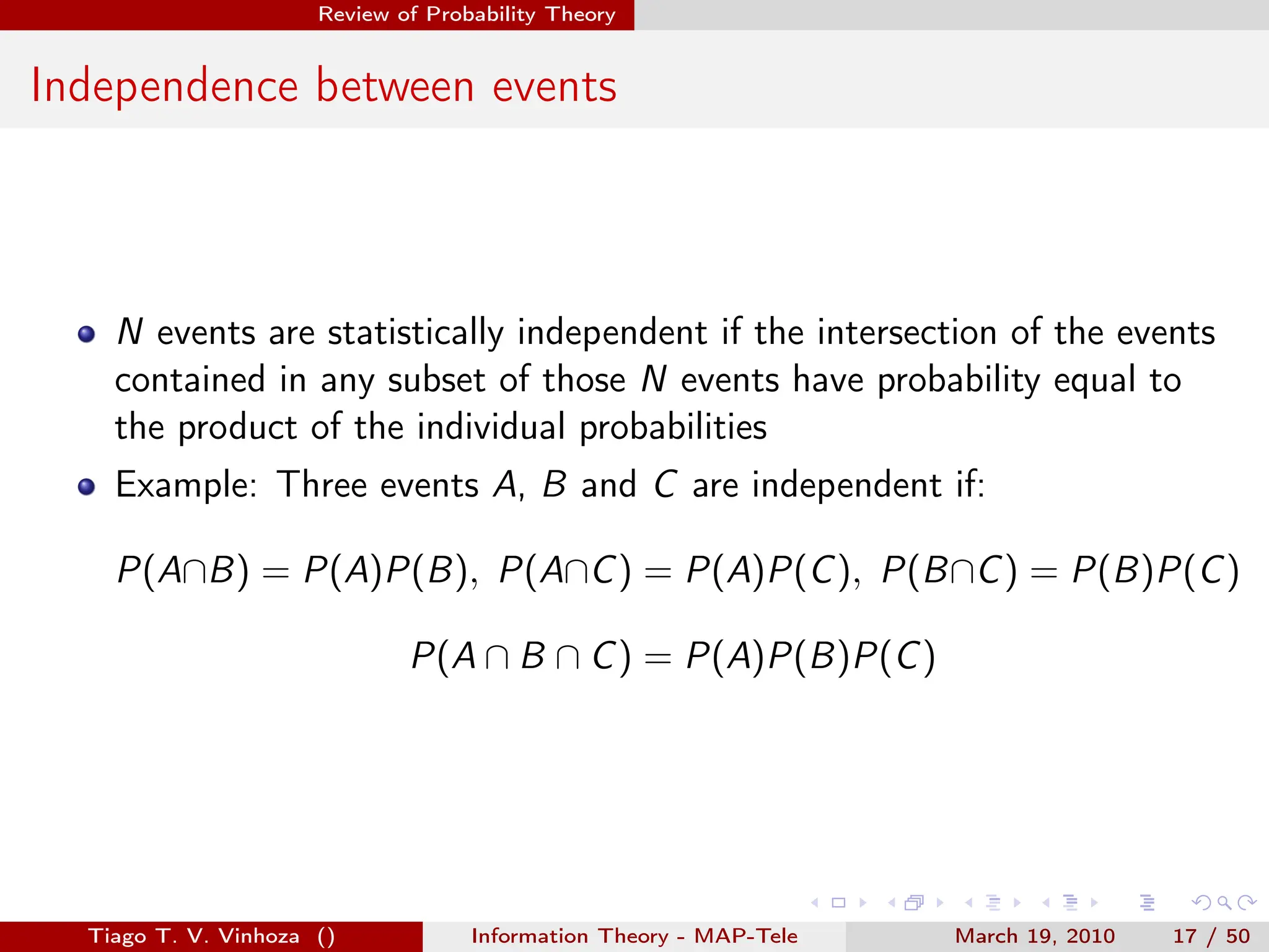 . . . . . .
Review of Probability Theory
Independence between events
N events are statistically independent if the intersection of the events
contained in any subset of those N events have probability equal to
the product of the individual probabilities
Example: Three events A, B and C are independent if:
P(A∩B) = P(A)P(B), P(A∩C) = P(A)P(C), P(B∩C) = P(B)P(C)
P(A ∩ B ∩ C) = P(A)P(B)P(C)
Tiago T. V. Vinhoza () Information Theory - MAP-Tele March 19, 2010 17 / 50
 