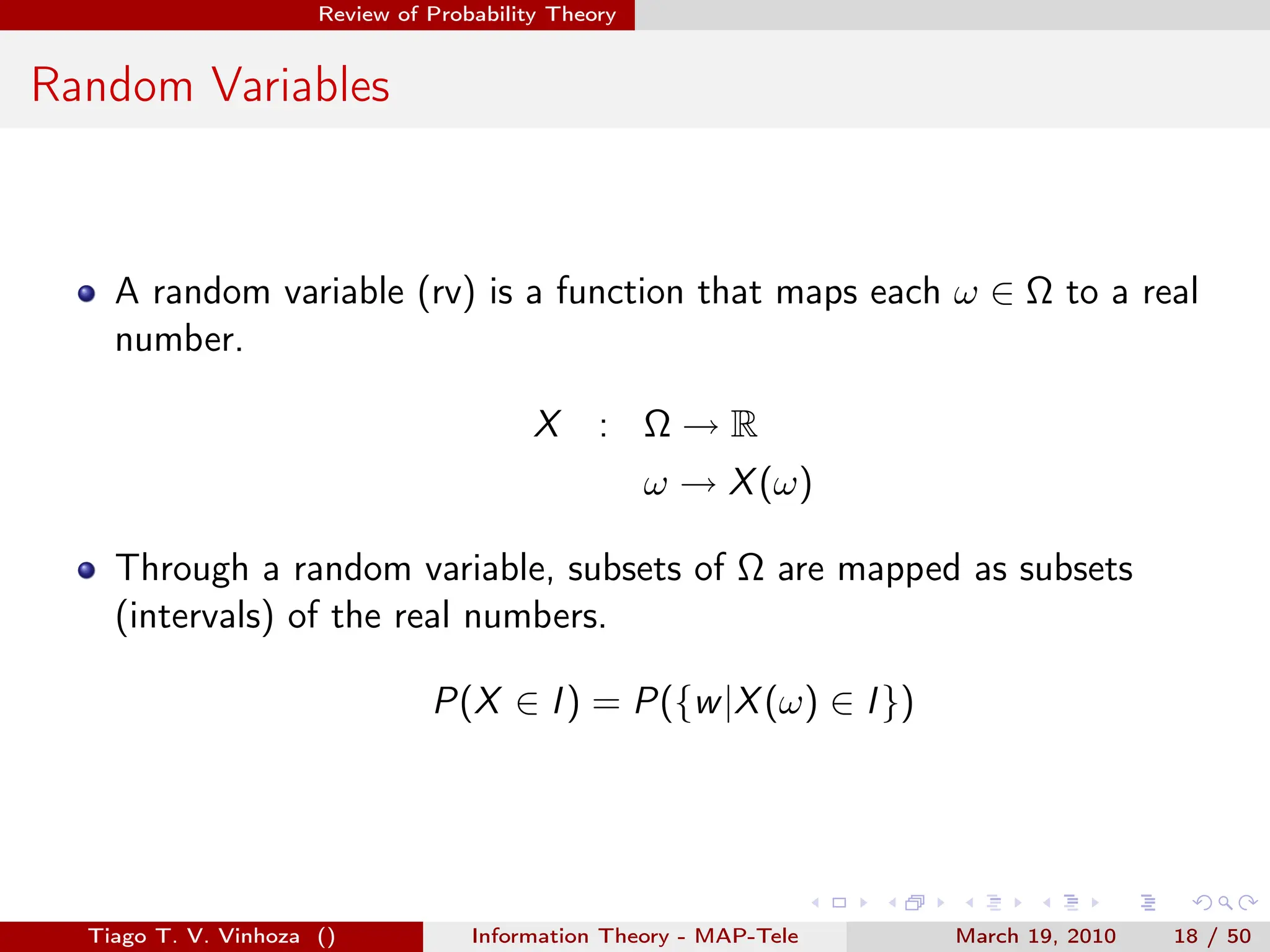 . . . . . .
Review of Probability Theory
Random Variables
A random variable (rv) is a function that maps each ω ∈ Ω to a real
number.
X : Ω → R
ω → X(ω)
Through a random variable, subsets of Ω are mapped as subsets
(intervals) of the real numbers.
P(X ∈ I) = P({w|X(ω) ∈ I})
Tiago T. V. Vinhoza () Information Theory - MAP-Tele March 19, 2010 18 / 50
 