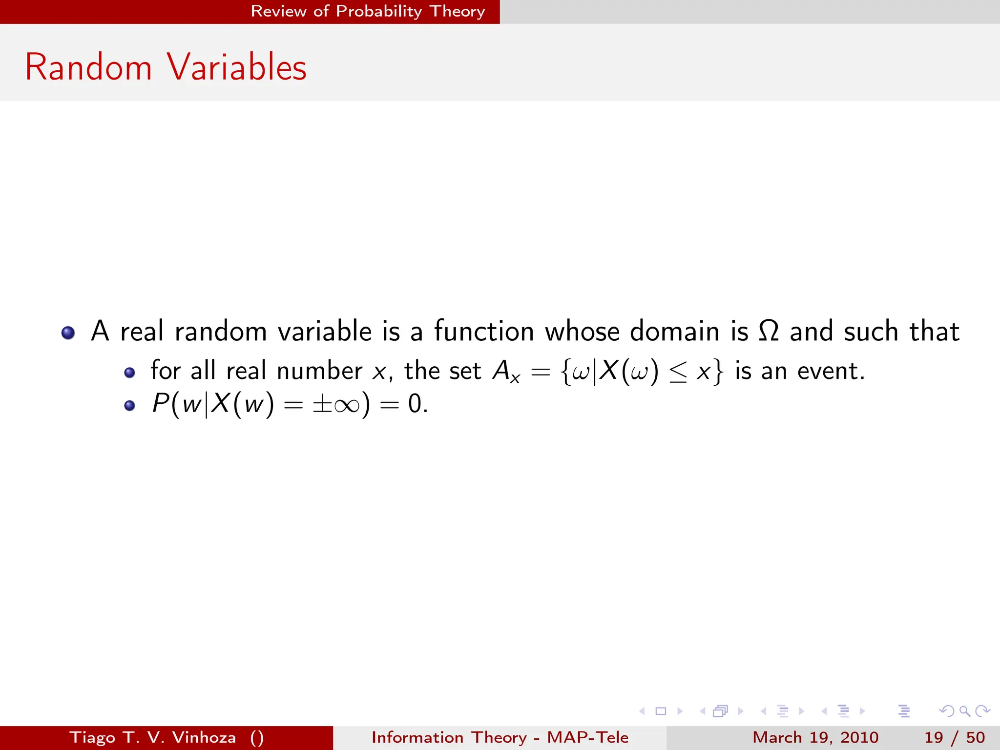 . . . . . .
Review of Probability Theory
Random Variables
A real random variable is a function whose domain is Ω and such that
for all real number x, the set Ax = {ω|X(ω) ≤ x} is an event.
P(w|X(w) = ±∞) = 0.
Tiago T. V. Vinhoza () Information Theory - MAP-Tele March 19, 2010 19 / 50
 