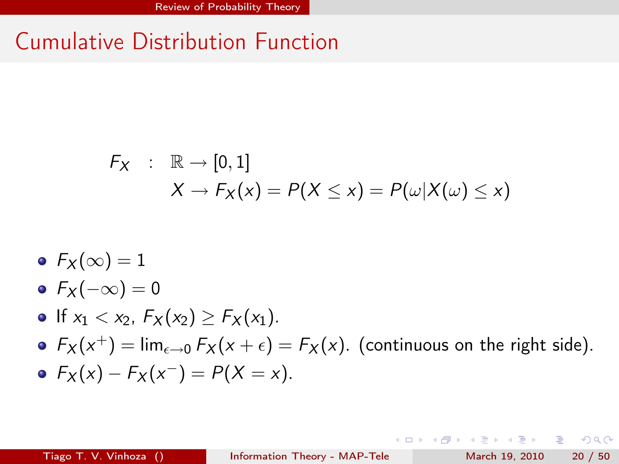 . . . . . .
Review of Probability Theory
Cumulative Distribution Function
FX : R → [0, 1]
X → FX (x) = P(X ≤ x) = P(ω|X(ω) ≤ x)
FX (∞) = 1
FX (−∞) = 0
If x1 < x2, FX (x2) ≥ FX (x1).
FX (x+) = limϵ→0 FX (x + ϵ) = FX (x). (continuous on the right side).
FX (x) − FX (x−) = P(X = x).
Tiago T. V. Vinhoza () Information Theory - MAP-Tele March 19, 2010 20 / 50
 