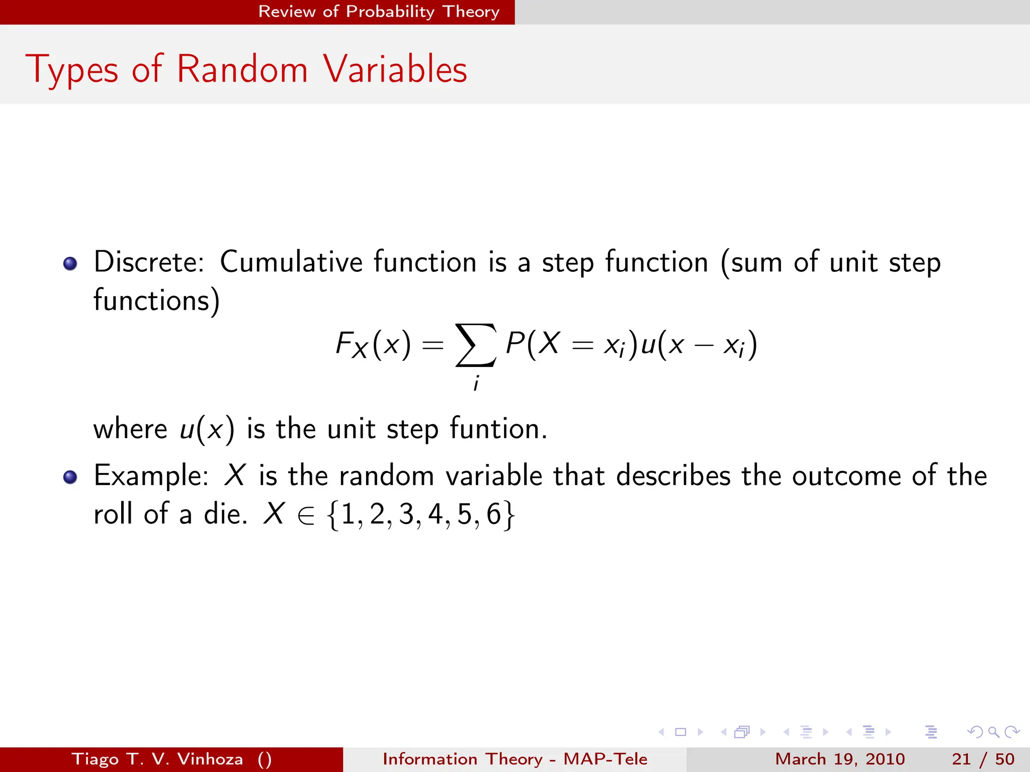 . . . . . .
Review of Probability Theory
Types of Random Variables
Discrete: Cumulative function is a step function (sum of unit step
functions)
FX (x) =
∑
i
P(X = xi )u(x − xi )
where u(x) is the unit step funtion.
Example: X is the random variable that describes the outcome of the
roll of a die. X ∈ {1, 2, 3, 4, 5, 6}
Tiago T. V. Vinhoza () Information Theory - MAP-Tele March 19, 2010 21 / 50
 
