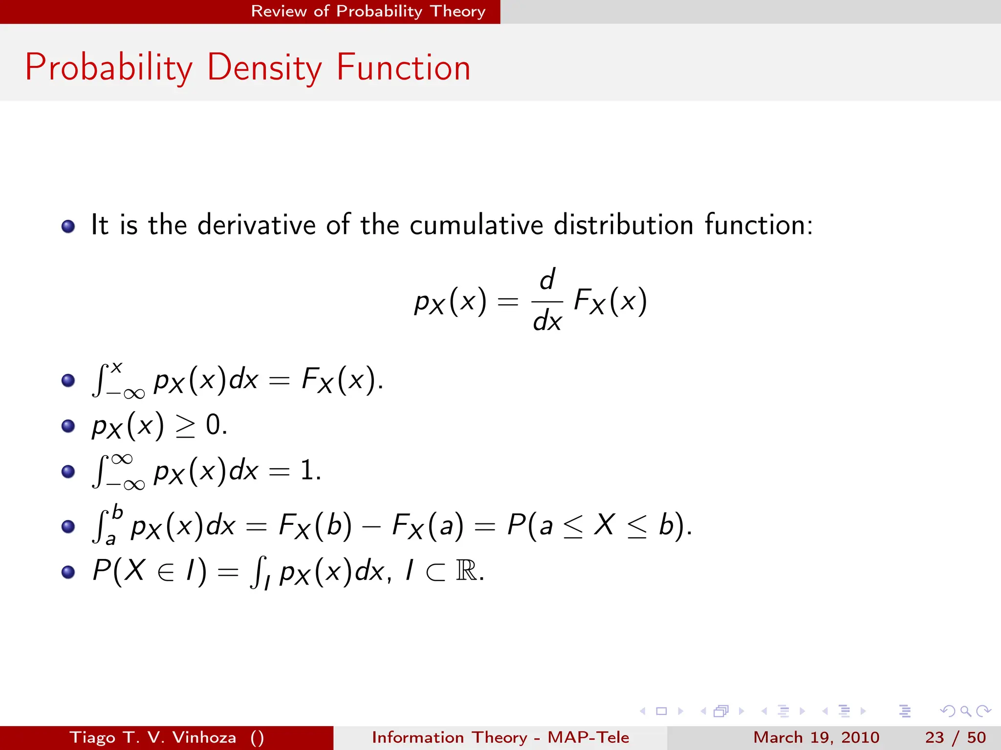 . . . . . .
Review of Probability Theory
Probability Density Function
It is the derivative of the cumulative distribution function:
pX (x) =
d
dx
FX (x)
∫ x
−∞ pX (x)dx = FX (x).
pX (x) ≥ 0.
∫ ∞
−∞ pX (x)dx = 1.
∫ b
a pX (x)dx = FX (b) − FX (a) = P(a ≤ X ≤ b).
P(X ∈ I) =
∫
I pX (x)dx, I ⊂ R.
Tiago T. V. Vinhoza () Information Theory - MAP-Tele March 19, 2010 23 / 50
 