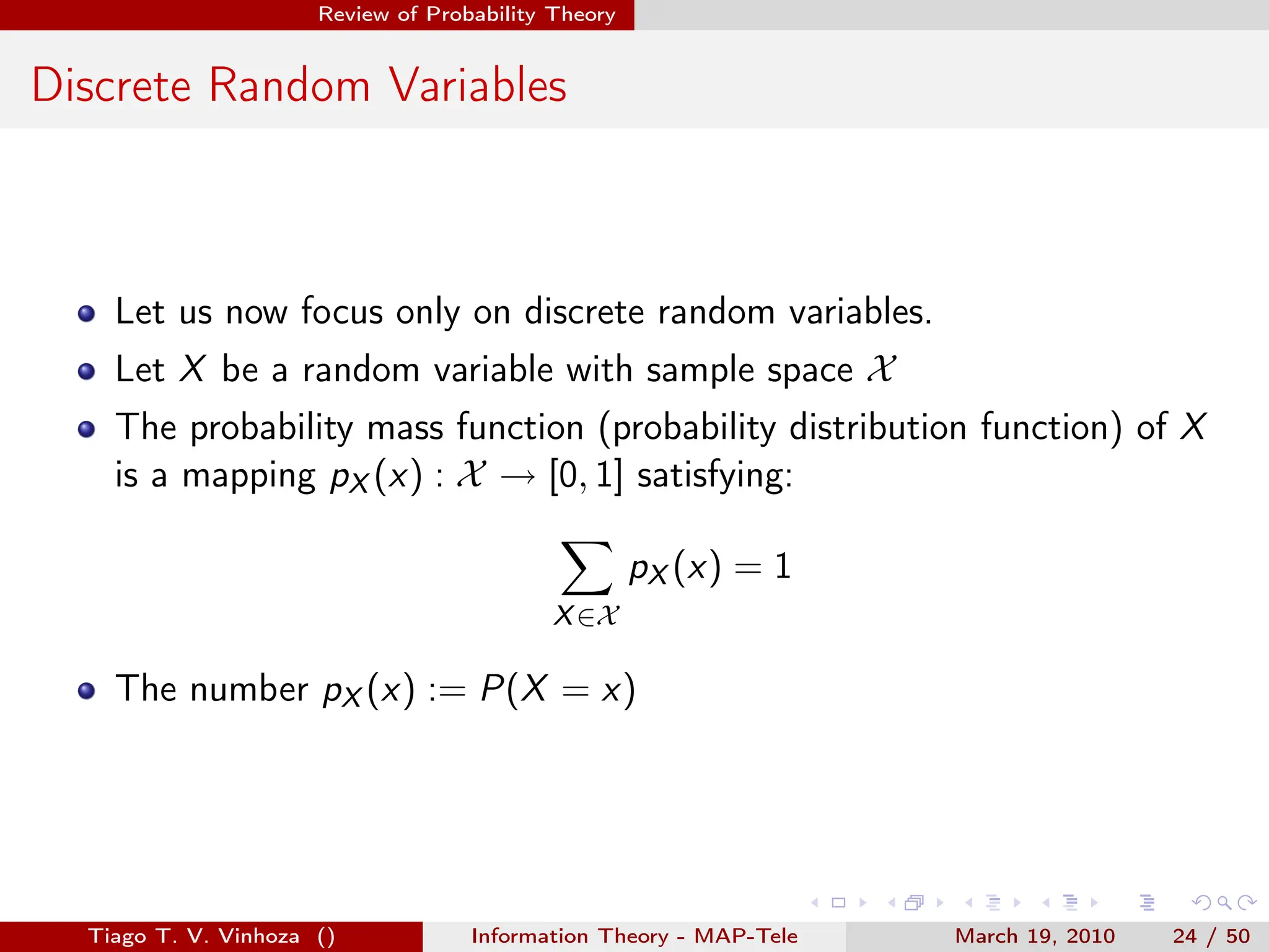 . . . . . .
Review of Probability Theory
Discrete Random Variables
Let us now focus only on discrete random variables.
Let X be a random variable with sample space X
The probability mass function (probability distribution function) of X
is a mapping pX (x) : X → [0, 1] satisfying:
∑
X∈X
pX (x) = 1
The number pX (x) := P(X = x)
Tiago T. V. Vinhoza () Information Theory - MAP-Tele March 19, 2010 24 / 50
 