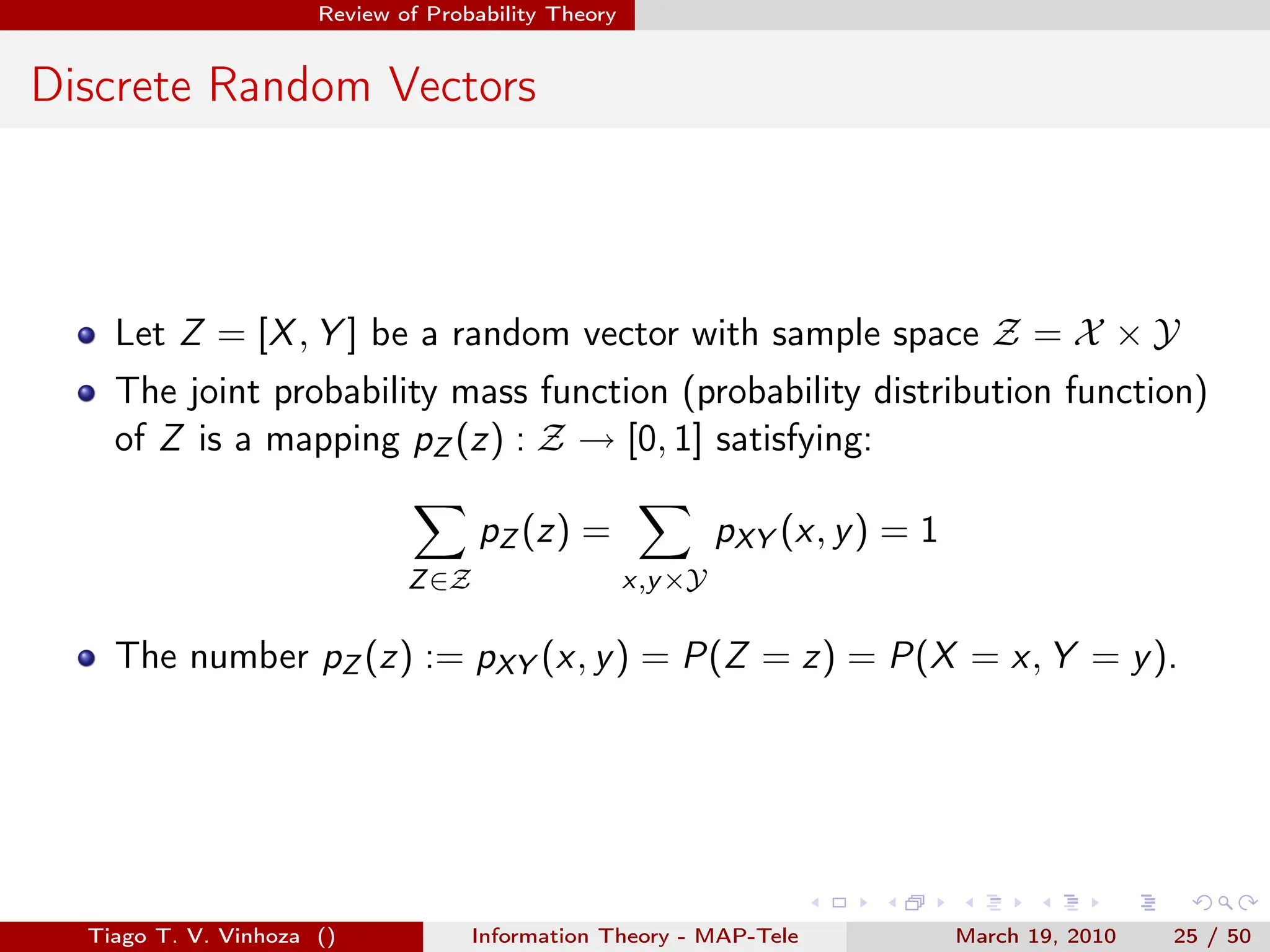 . . . . . .
Review of Probability Theory
Discrete Random Vectors
Let Z = [X, Y ] be a random vector with sample space Z = X × Y
The joint probability mass function (probability distribution function)
of Z is a mapping pZ (z) : Z → [0, 1] satisfying:
∑
Z∈Z
pZ (z) =
∑
x,y×Y
pXY (x, y) = 1
The number pZ (z) := pXY (x, y) = P(Z = z) = P(X = x, Y = y).
Tiago T. V. Vinhoza () Information Theory - MAP-Tele March 19, 2010 25 / 50
 