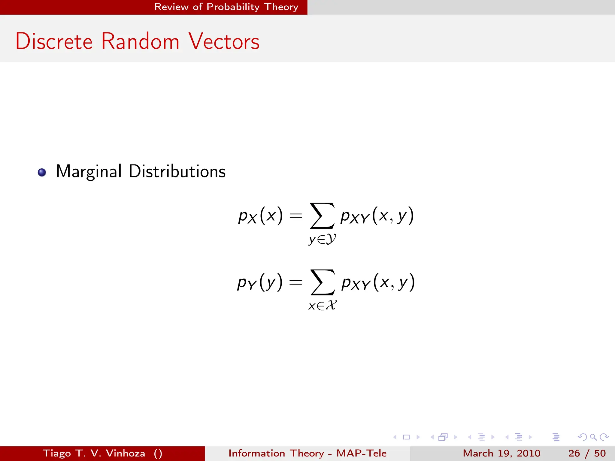 . . . . . .
Review of Probability Theory
Discrete Random Vectors
Marginal Distributions
pX (x) =
∑
y∈Y
pXY (x, y)
pY (y) =
∑
x∈X
pXY (x, y)
Tiago T. V. Vinhoza () Information Theory - MAP-Tele March 19, 2010 26 / 50
 