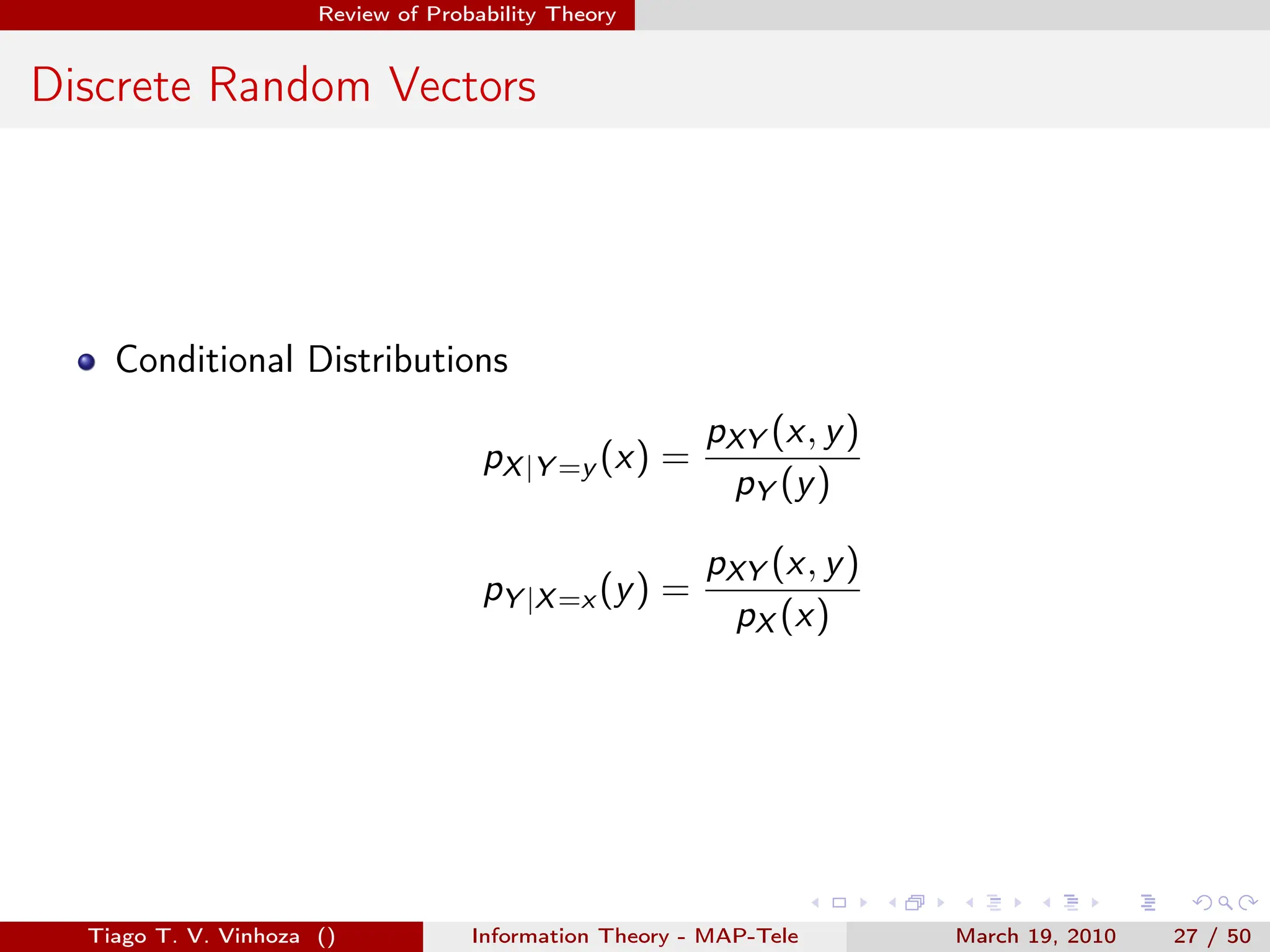 . . . . . .
Review of Probability Theory
Discrete Random Vectors
Conditional Distributions
pX|Y =y (x) =
pXY (x, y)
pY (y)
pY |X=x (y) =
pXY (x, y)
pX (x)
Tiago T. V. Vinhoza () Information Theory - MAP-Tele March 19, 2010 27 / 50
 