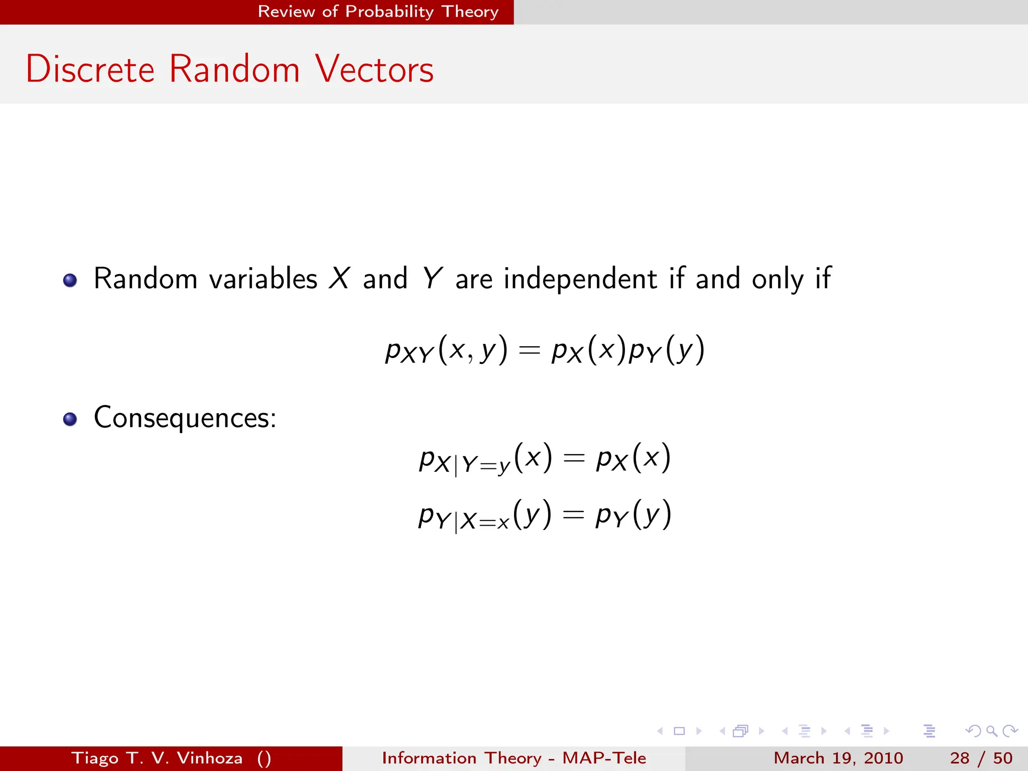 . . . . . .
Review of Probability Theory
Discrete Random Vectors
Random variables X and Y are independent if and only if
pXY (x, y) = pX (x)pY (y)
Consequences:
pX|Y =y (x) = pX (x)
pY |X=x (y) = pY (y)
Tiago T. V. Vinhoza () Information Theory - MAP-Tele March 19, 2010 28 / 50
 