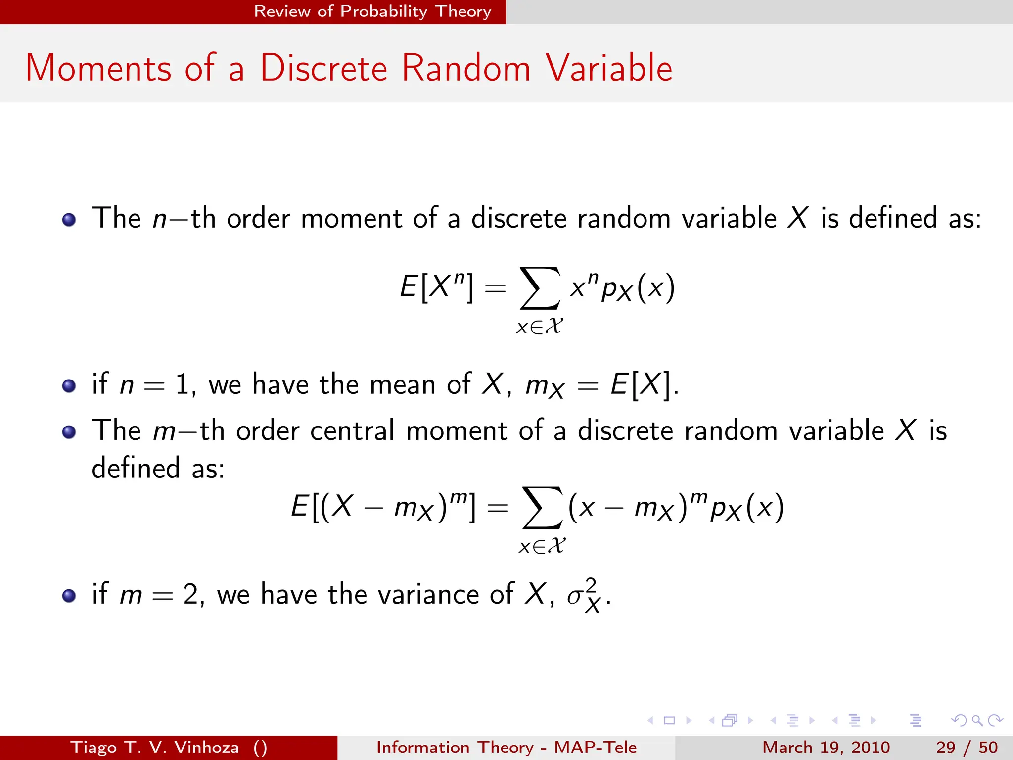 . . . . . .
Review of Probability Theory
Moments of a Discrete Random Variable
The n−th order moment of a discrete random variable X is defined as:
E[Xn
] =
∑
x∈X
xn
pX (x)
if n = 1, we have the mean of X, mX = E[X].
The m−th order central moment of a discrete random variable X is
defined as:
E[(X − mX )m
] =
∑
x∈X
(x − mX )m
pX (x)
if m = 2, we have the variance of X, σ2
X .
Tiago T. V. Vinhoza () Information Theory - MAP-Tele March 19, 2010 29 / 50
 