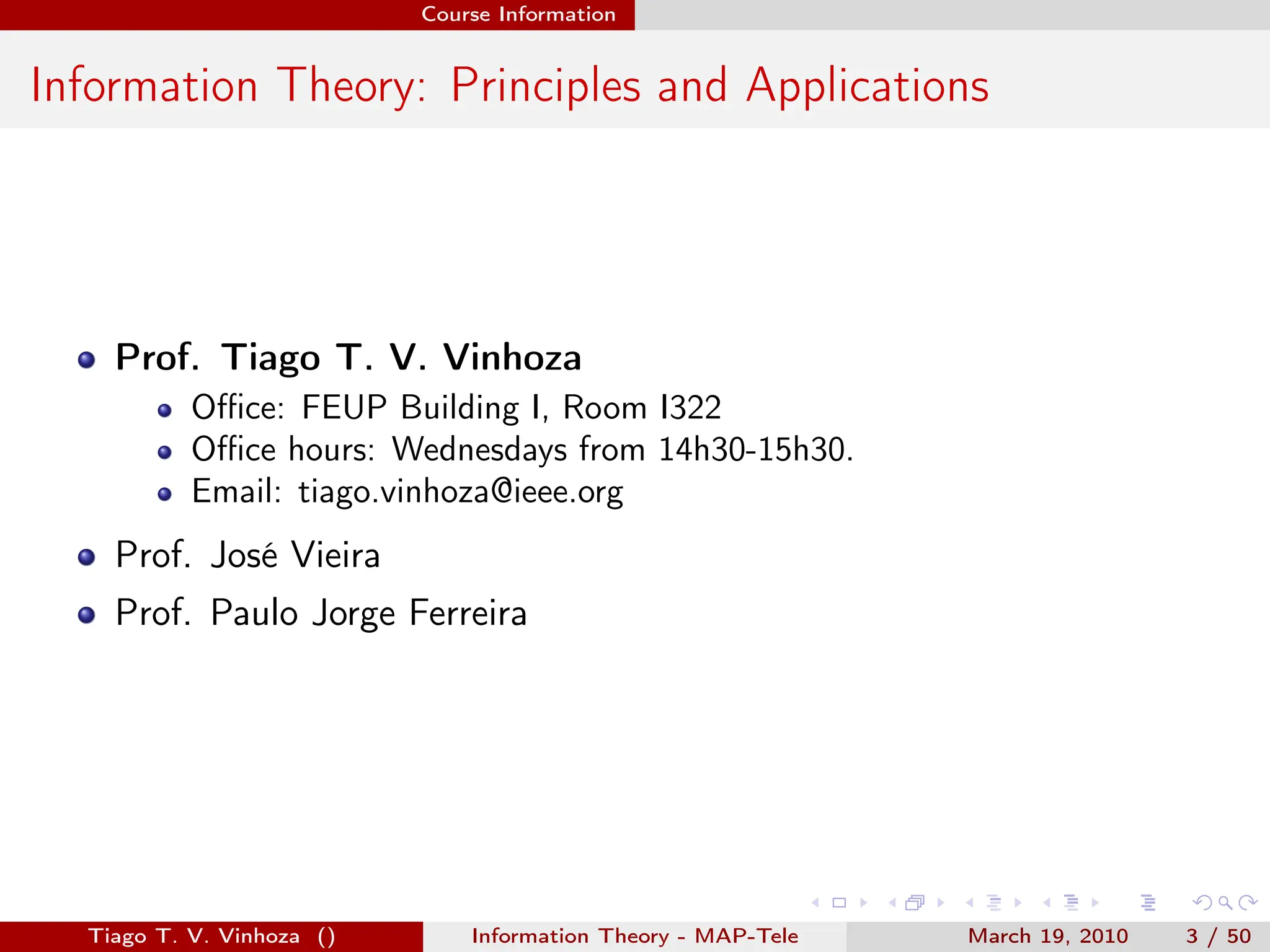 . . . . . .
Course Information
Information Theory: Principles and Applications
Prof. Tiago T. V. Vinhoza
Office: FEUP Building I, Room I322
Office hours: Wednesdays from 14h30-15h30.
Email: tiago.vinhoza@ieee.org
Prof. José Vieira
Prof. Paulo Jorge Ferreira
Tiago T. V. Vinhoza () Information Theory - MAP-Tele March 19, 2010 3 / 50
 