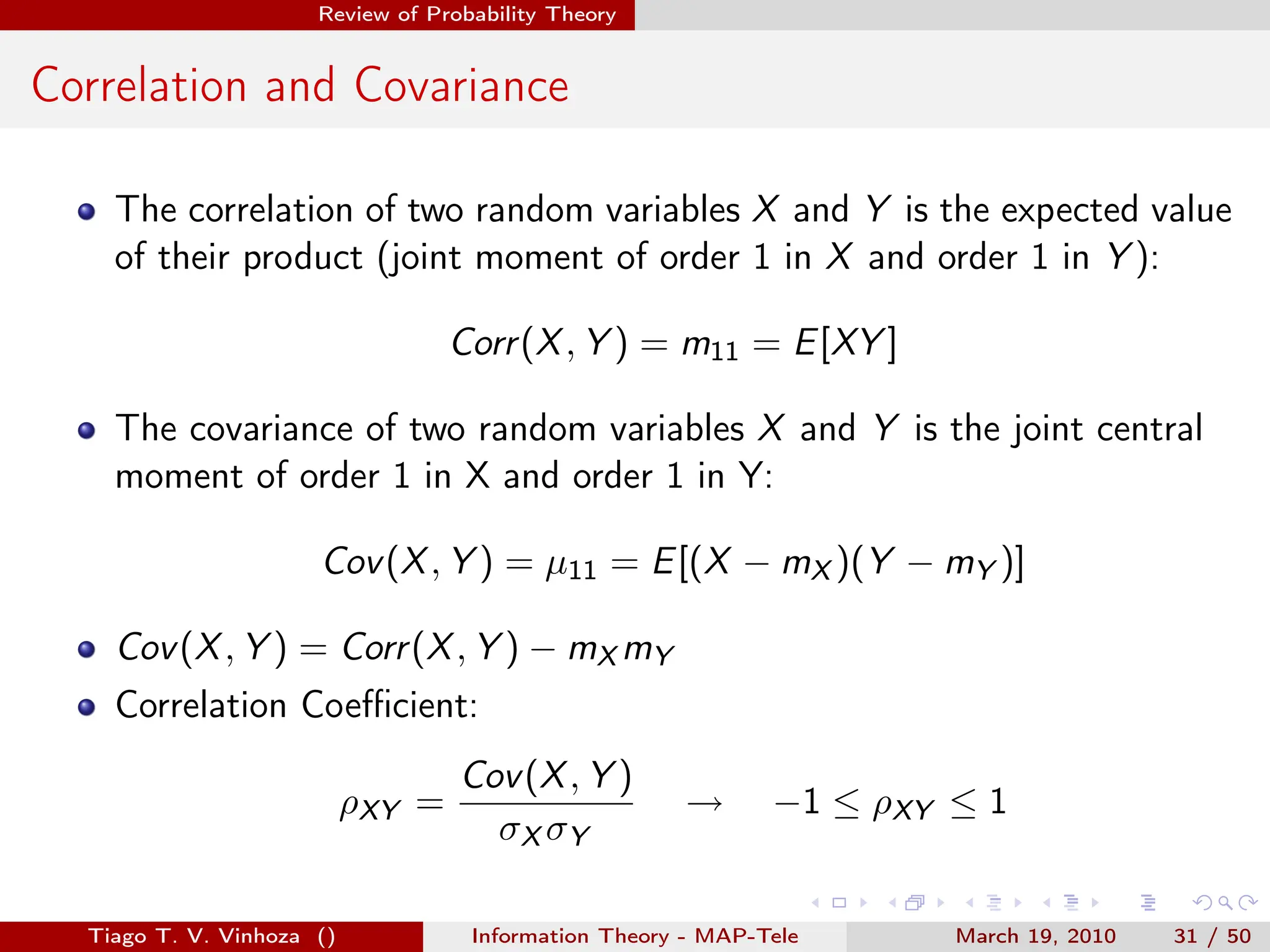 . . . . . .
Review of Probability Theory
Correlation and Covariance
The correlation of two random variables X and Y is the expected value
of their product (joint moment of order 1 in X and order 1 in Y ):
Corr(X, Y ) = m11 = E[XY ]
The covariance of two random variables X and Y is the joint central
moment of order 1 in X and order 1 in Y:
Cov(X, Y ) = µ11 = E[(X − mX )(Y − mY )]
Cov(X, Y ) = Corr(X, Y ) − mX mY
Correlation Coefficient:
ρXY =
Cov(X, Y )
σX σY
→ −1 ≤ ρXY ≤ 1
Tiago T. V. Vinhoza () Information Theory - MAP-Tele March 19, 2010 31 / 50
 