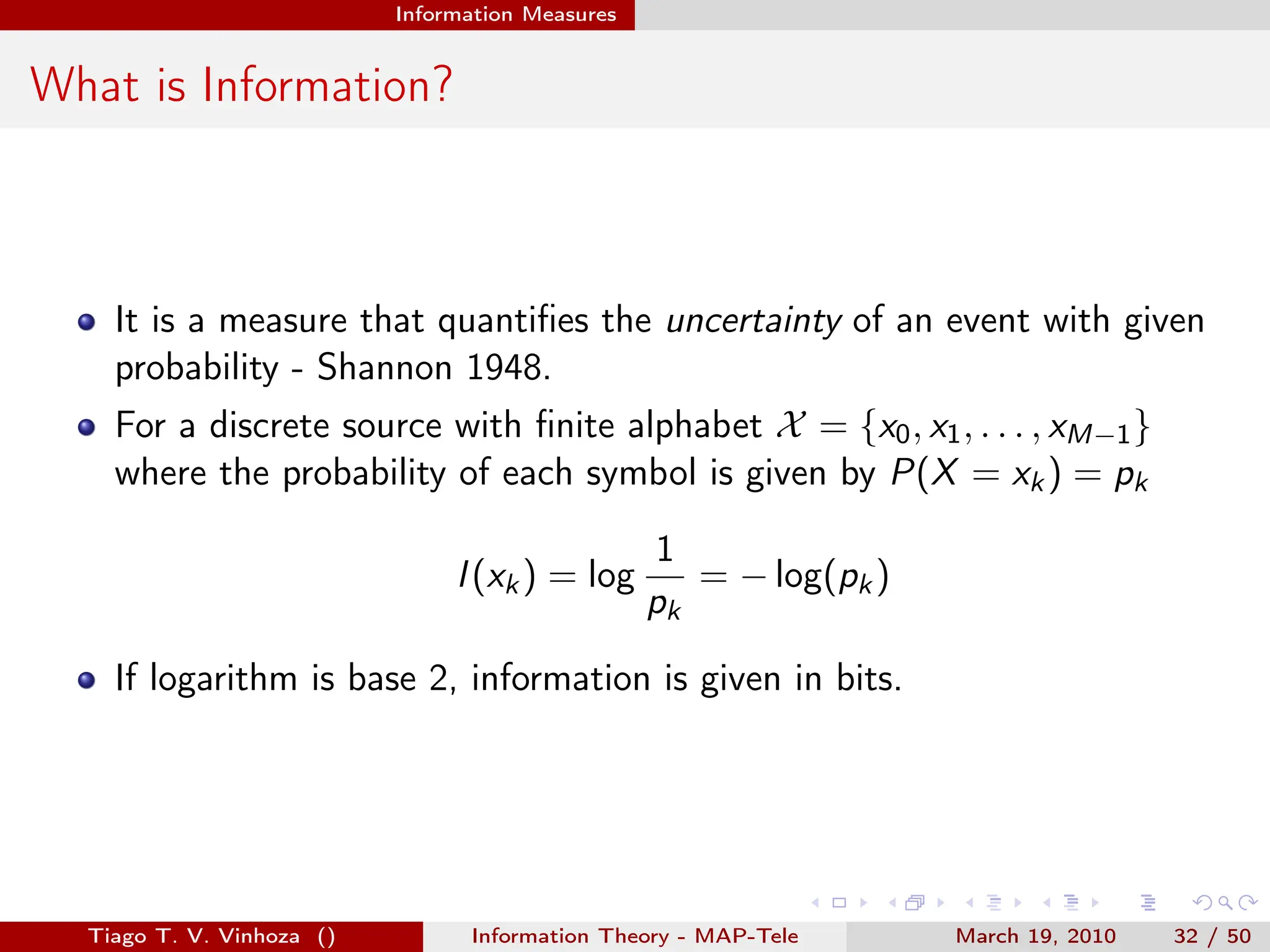 . . . . . .
Information Measures
What is Information?
It is a measure that quantifies the uncertainty of an event with given
probability - Shannon 1948.
For a discrete source with finite alphabet X = {x0, x1, . . . , xM−1}
where the probability of each symbol is given by P(X = xk) = pk
I(xk) = log
1
pk
= − log(pk)
If logarithm is base 2, information is given in bits.
Tiago T. V. Vinhoza () Information Theory - MAP-Tele March 19, 2010 32 / 50
 
