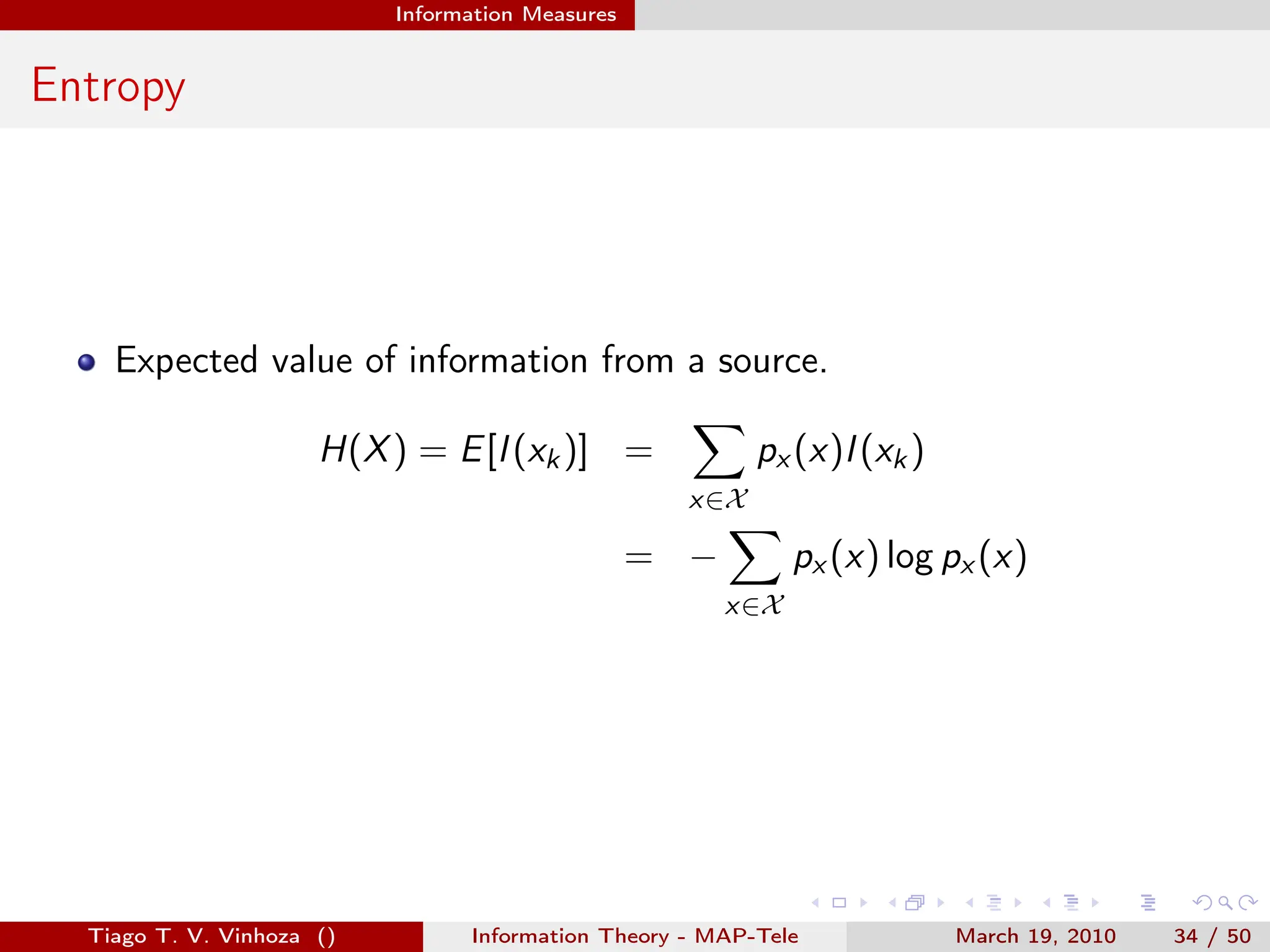 . . . . . .
Information Measures
Entropy
Expected value of information from a source.
H(X) = E[I(xk)] =
∑
x∈X
px (x)I(xk)
= −
∑
x∈X
px (x) log px (x)
Tiago T. V. Vinhoza () Information Theory - MAP-Tele March 19, 2010 34 / 50
 