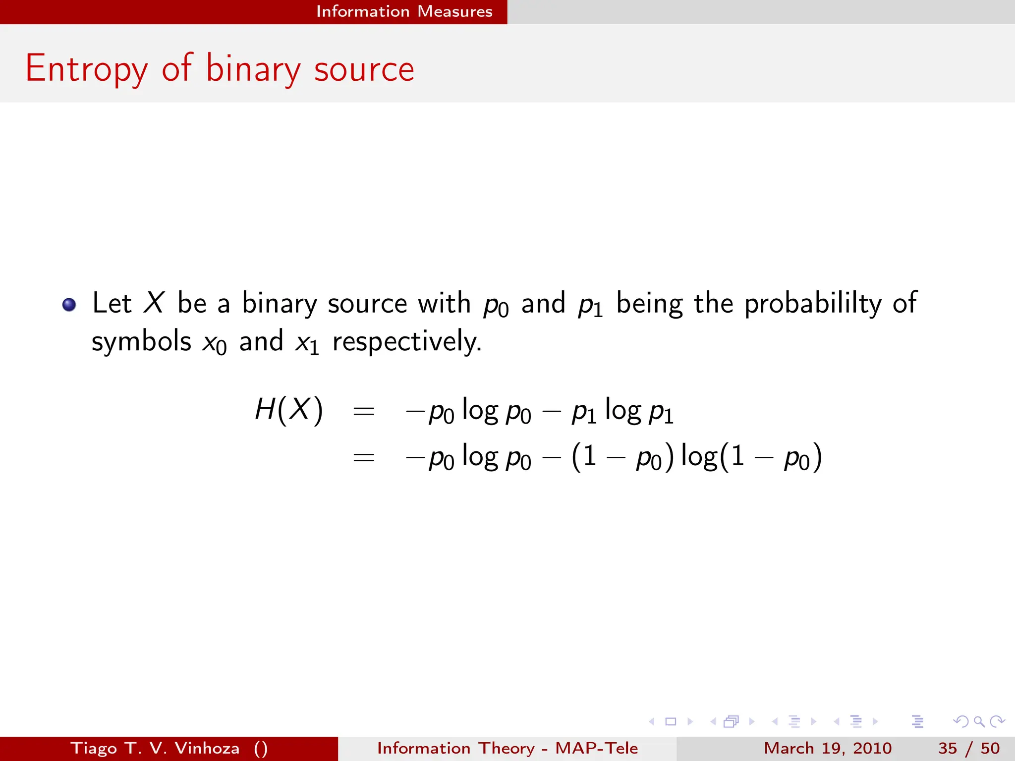 . . . . . .
Information Measures
Entropy of binary source
Let X be a binary source with p0 and p1 being the probabililty of
symbols x0 and x1 respectively.
H(X) = −p0 log p0 − p1 log p1
= −p0 log p0 − (1 − p0) log(1 − p0)
Tiago T. V. Vinhoza () Information Theory - MAP-Tele March 19, 2010 35 / 50
 