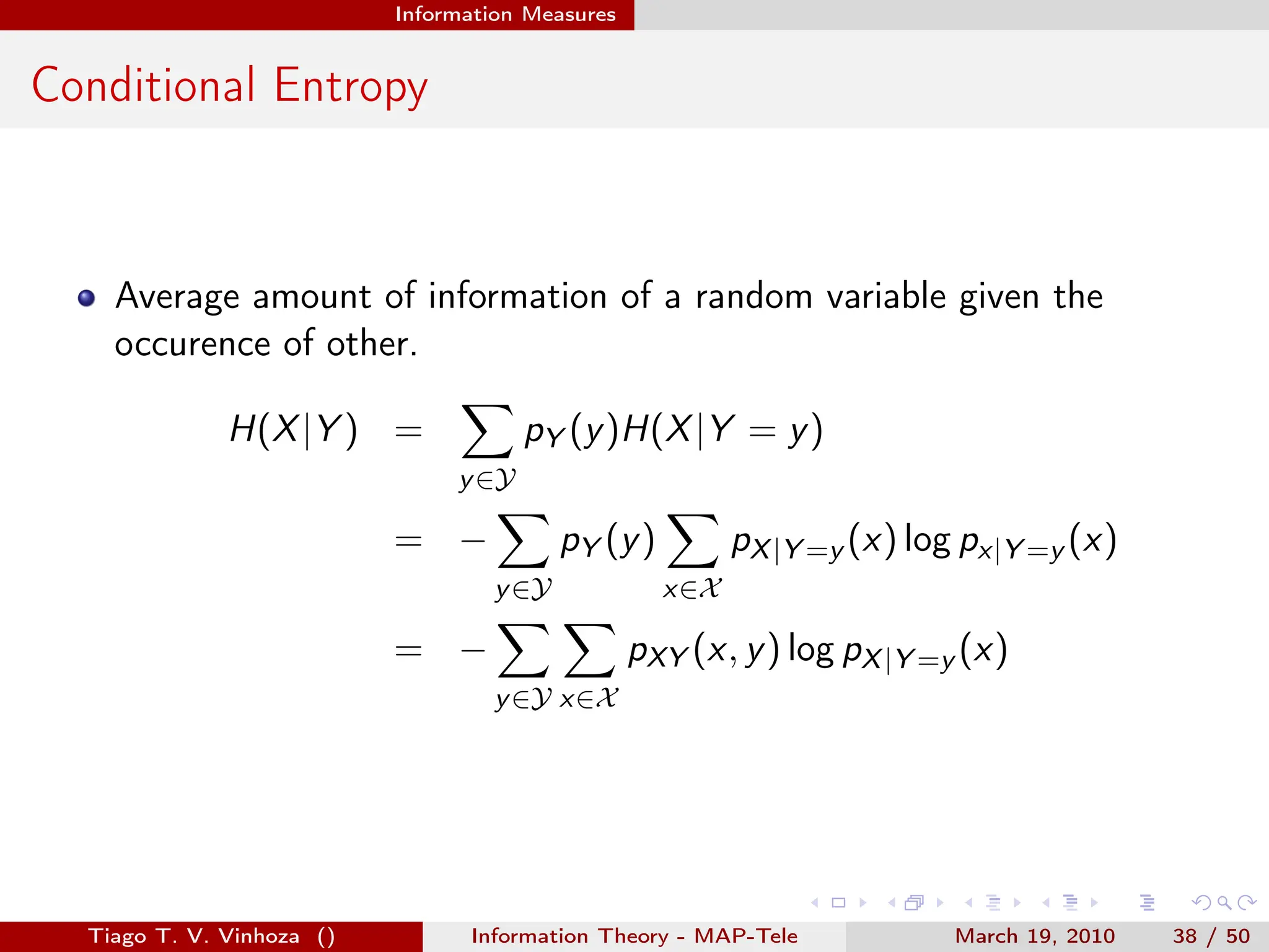 . . . . . .
Information Measures
Conditional Entropy
Average amount of information of a random variable given the
occurence of other.
H(X|Y ) =
∑
y∈Y
pY (y)H(X|Y = y)
= −
∑
y∈Y
pY (y)
∑
x∈X
pX|Y =y (x) log px|Y =y (x)
= −
∑
y∈Y
∑
x∈X
pXY (x, y) log pX|Y =y (x)
Tiago T. V. Vinhoza () Information Theory - MAP-Tele March 19, 2010 38 / 50
 