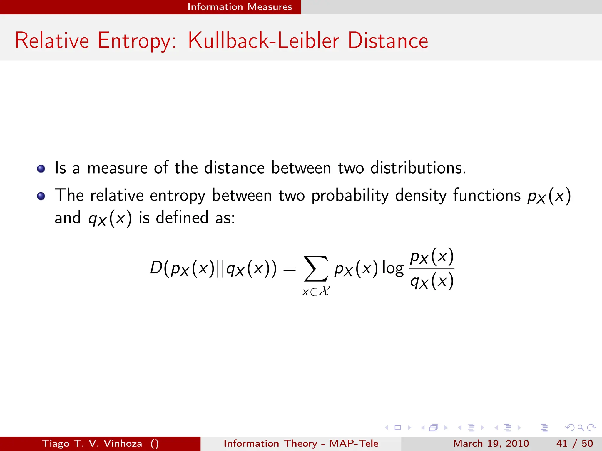 . . . . . .
Information Measures
Relative Entropy: Kullback-Leibler Distance
Is a measure of the distance between two distributions.
The relative entropy between two probability density functions pX (x)
and qX (x) is defined as:
D(pX (x)||qX (x)) =
∑
x∈X
pX (x) log
pX (x)
qX (x)
Tiago T. V. Vinhoza () Information Theory - MAP-Tele March 19, 2010 41 / 50
 