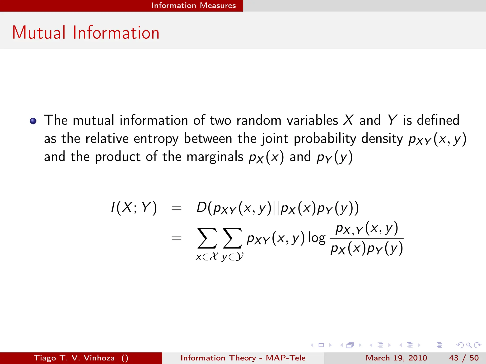 . . . . . .
Information Measures
Mutual Information
The mutual information of two random variables X and Y is defined
as the relative entropy between the joint probability density pXY (x, y)
and the product of the marginals pX (x) and pY (y)
I(X; Y ) = D(pXY (x, y)||pX (x)pY (y))
=
∑
x∈X
∑
y∈Y
pXY (x, y) log
pX,Y (x, y)
pX (x)pY (y)
Tiago T. V. Vinhoza () Information Theory - MAP-Tele March 19, 2010 43 / 50
 
