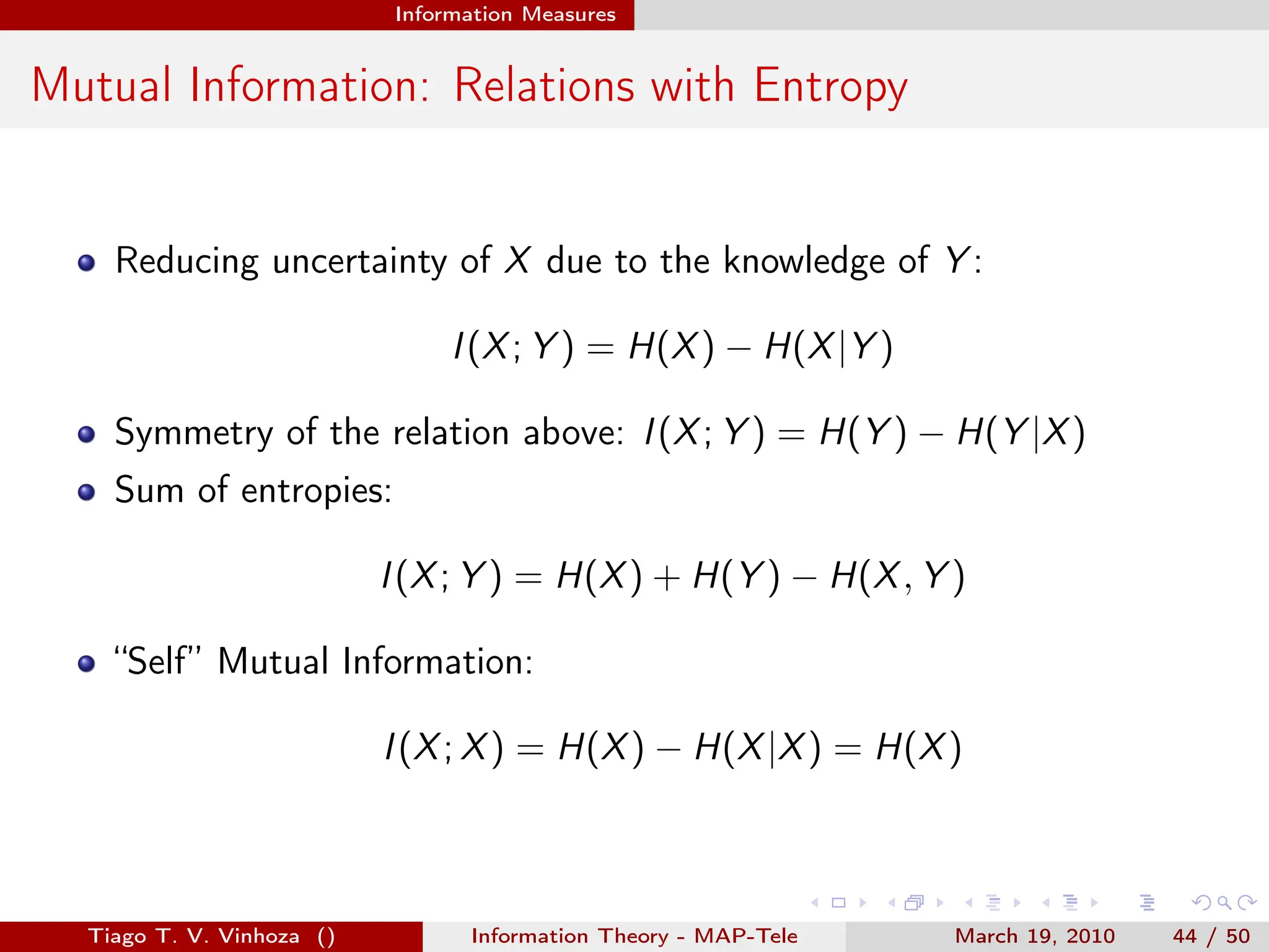 . . . . . .
Information Measures
Mutual Information: Relations with Entropy
Reducing uncertainty of X due to the knowledge of Y :
I(X; Y ) = H(X) − H(X|Y )
Symmetry of the relation above: I(X; Y ) = H(Y ) − H(Y |X)
Sum of entropies:
I(X; Y ) = H(X) + H(Y ) − H(X, Y )
“Self” Mutual Information:
I(X; X) = H(X) − H(X|X) = H(X)
Tiago T. V. Vinhoza () Information Theory - MAP-Tele March 19, 2010 44 / 50
 