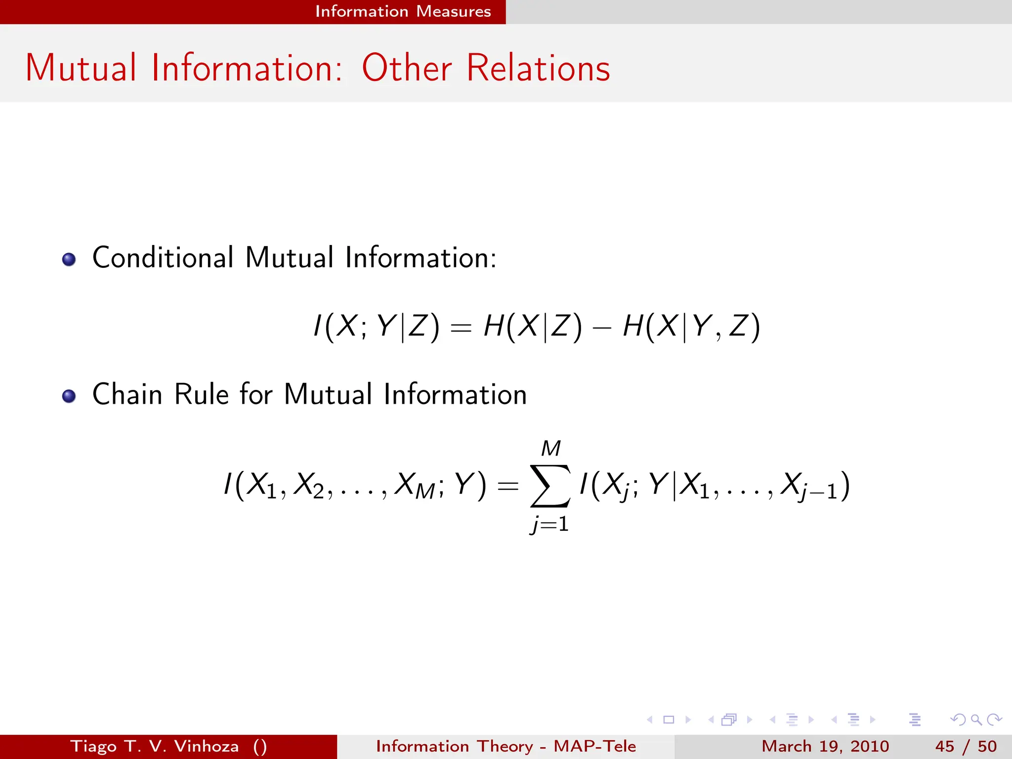 . . . . . .
Information Measures
Mutual Information: Other Relations
Conditional Mutual Information:
I(X; Y |Z) = H(X|Z) − H(X|Y , Z)
Chain Rule for Mutual Information
I(X1, X2, . . . , XM; Y ) =
M
∑
j=1
I(Xj ; Y |X1, . . . , Xj−1)
Tiago T. V. Vinhoza () Information Theory - MAP-Tele March 19, 2010 45 / 50
 