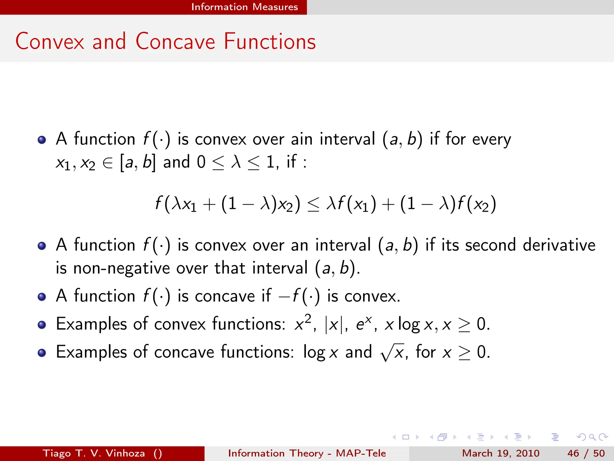 . . . . . .
Information Measures
Convex and Concave Functions
A function f (·) is convex over ain interval (a, b) if for every
x1, x2 ∈ [a, b] and 0 ≤ λ ≤ 1, if :
f (λx1 + (1 − λ)x2) ≤ λf (x1) + (1 − λ)f (x2)
A function f (·) is convex over an interval (a, b) if its second derivative
is non-negative over that interval (a, b).
A function f (·) is concave if −f (·) is convex.
Examples of convex functions: x2, |x|, ex , x log x, x ≥ 0.
Examples of concave functions: log x and
√
x, for x ≥ 0.
Tiago T. V. Vinhoza () Information Theory - MAP-Tele March 19, 2010 46 / 50
 