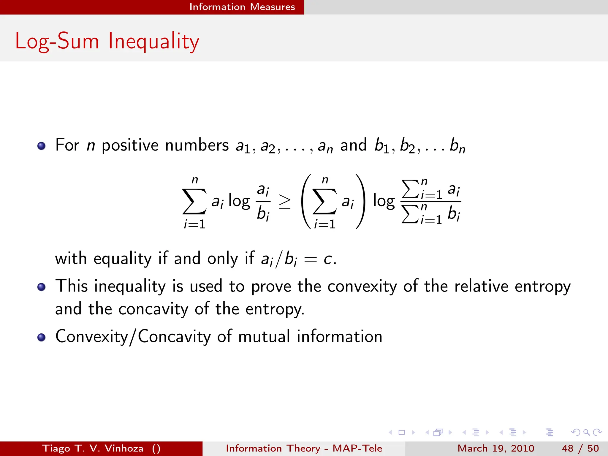 . . . . . .
Information Measures
Log-Sum Inequality
For n positive numbers a1, a2, . . . , an and b1, b2, . . . bn
n
∑
i=1
ai log
ai
bi
≥
( n
∑
i=1
ai
)
log
∑n
i=1 ai
∑n
i=1 bi
with equality if and only if ai /bi = c.
This inequality is used to prove the convexity of the relative entropy
and the concavity of the entropy.
Convexity/Concavity of mutual information
Tiago T. V. Vinhoza () Information Theory - MAP-Tele March 19, 2010 48 / 50
 