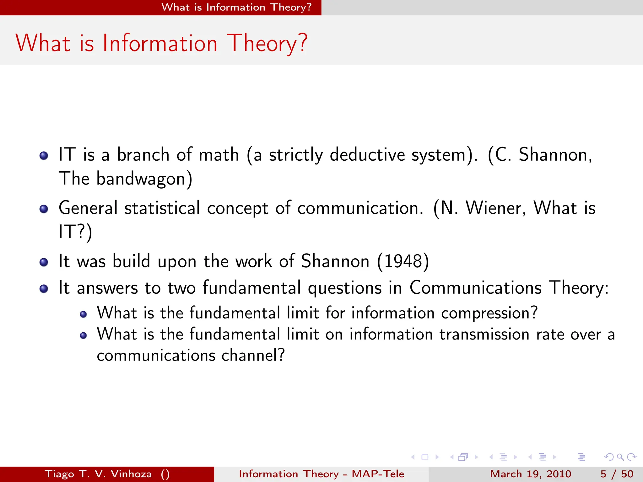 . . . . . .
What is Information Theory?
What is Information Theory?
IT is a branch of math (a strictly deductive system). (C. Shannon,
The bandwagon)
General statistical concept of communication. (N. Wiener, What is
IT?)
It was build upon the work of Shannon (1948)
It answers to two fundamental questions in Communications Theory:
What is the fundamental limit for information compression?
What is the fundamental limit on information transmission rate over a
communications channel?
Tiago T. V. Vinhoza () Information Theory - MAP-Tele March 19, 2010 5 / 50
 
