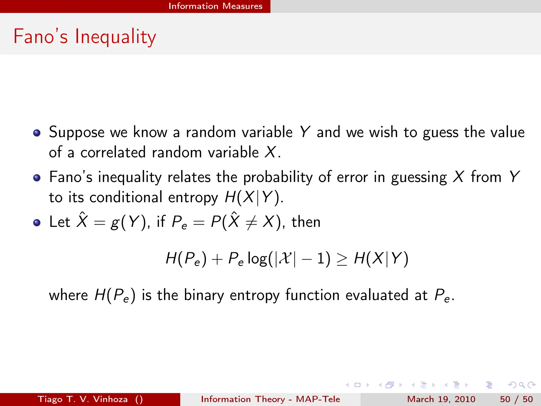 . . . . . .
Information Measures
Fano’s Inequality
Suppose we know a random variable Y and we wish to guess the value
of a correlated random variable X.
Fano’s inequality relates the probability of error in guessing X from Y
to its conditional entropy H(X|Y ).
Let X̂ = g(Y ), if Pe = P(X̂ ̸= X), then
H(Pe) + Pe log(|X| − 1) ≥ H(X|Y )
where H(Pe) is the binary entropy function evaluated at Pe.
Tiago T. V. Vinhoza () Information Theory - MAP-Tele March 19, 2010 50 / 50
 