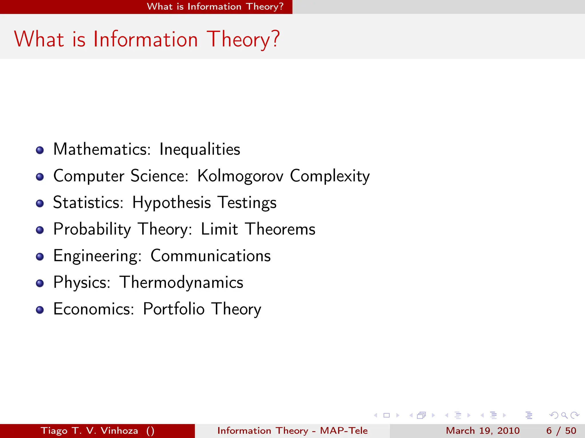 . . . . . .
What is Information Theory?
What is Information Theory?
Mathematics: Inequalities
Computer Science: Kolmogorov Complexity
Statistics: Hypothesis Testings
Probability Theory: Limit Theorems
Engineering: Communications
Physics: Thermodynamics
Economics: Portfolio Theory
Tiago T. V. Vinhoza () Information Theory - MAP-Tele March 19, 2010 6 / 50
 