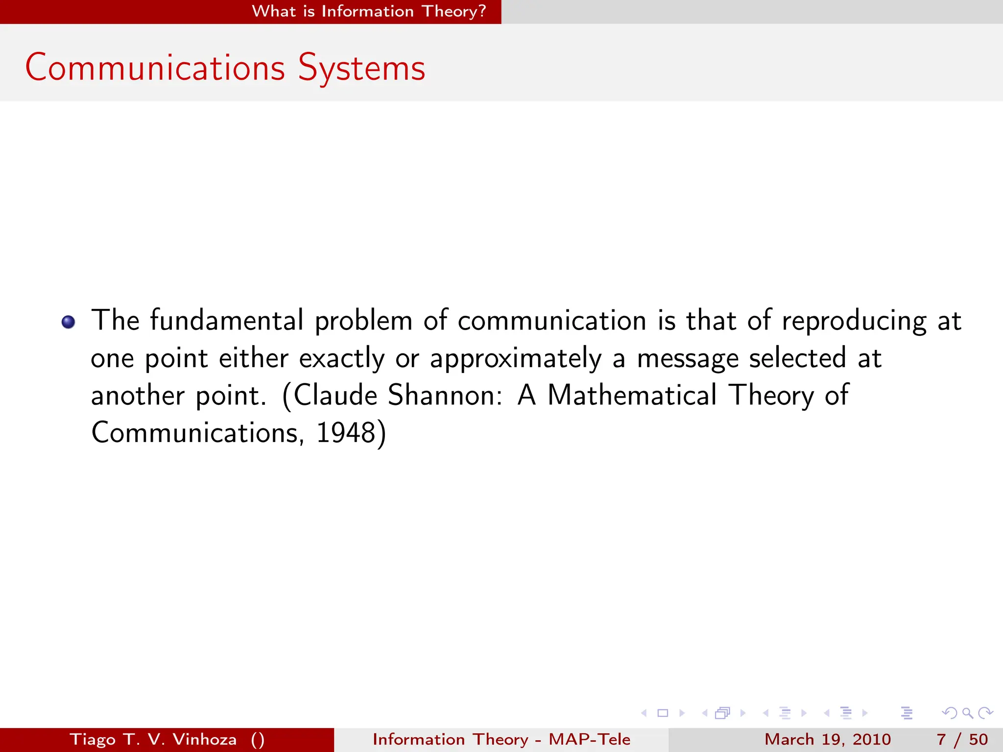 . . . . . .
What is Information Theory?
Communications Systems
The fundamental problem of communication is that of reproducing at
one point either exactly or approximately a message selected at
another point. (Claude Shannon: A Mathematical Theory of
Communications, 1948)
Tiago T. V. Vinhoza () Information Theory - MAP-Tele March 19, 2010 7 / 50
 