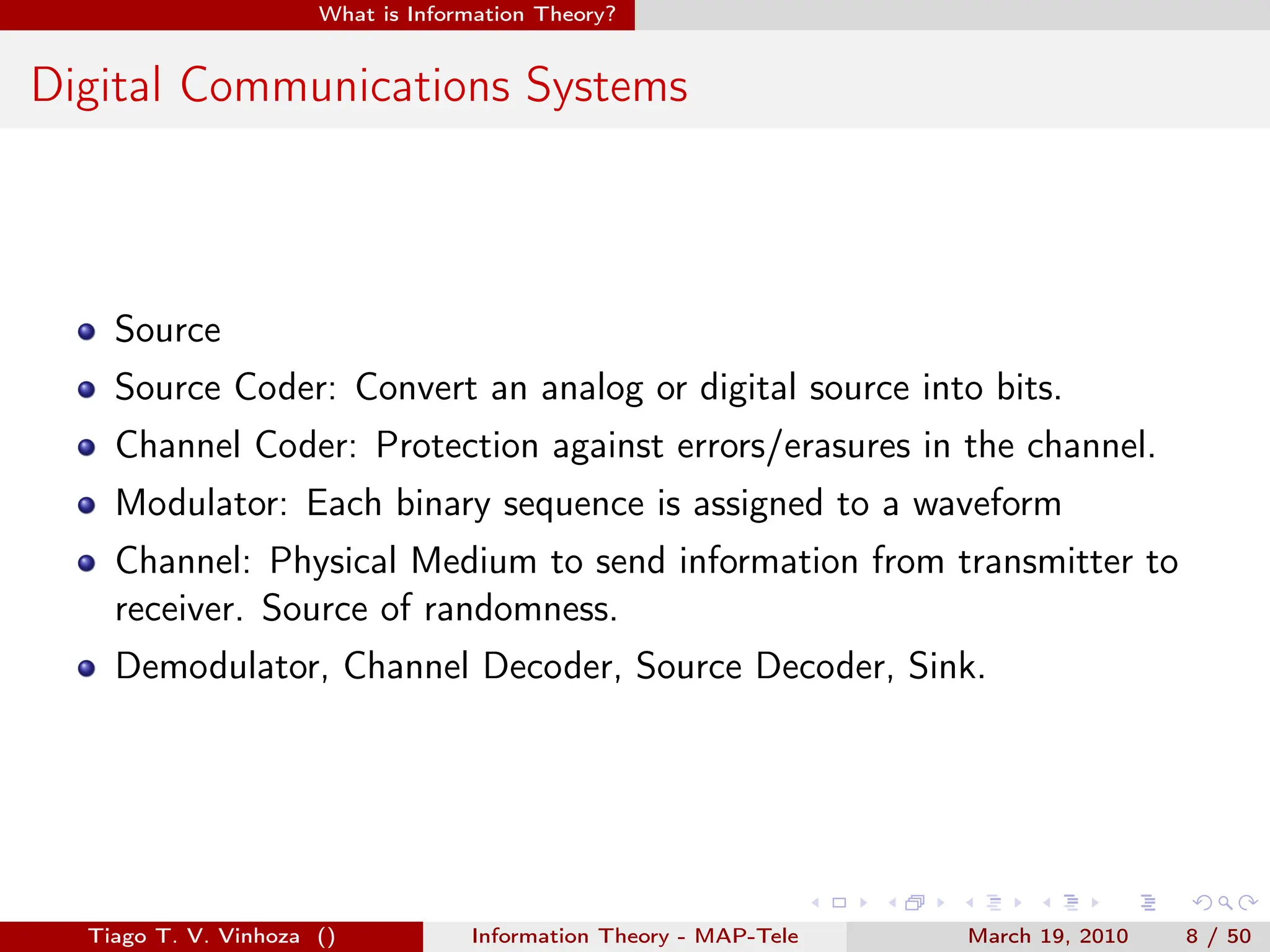 . . . . . .
What is Information Theory?
Digital Communications Systems
Source
Source Coder: Convert an analog or digital source into bits.
Channel Coder: Protection against errors/erasures in the channel.
Modulator: Each binary sequence is assigned to a waveform
Channel: Physical Medium to send information from transmitter to
receiver. Source of randomness.
Demodulator, Channel Decoder, Source Decoder, Sink.
Tiago T. V. Vinhoza () Information Theory - MAP-Tele March 19, 2010 8 / 50
 