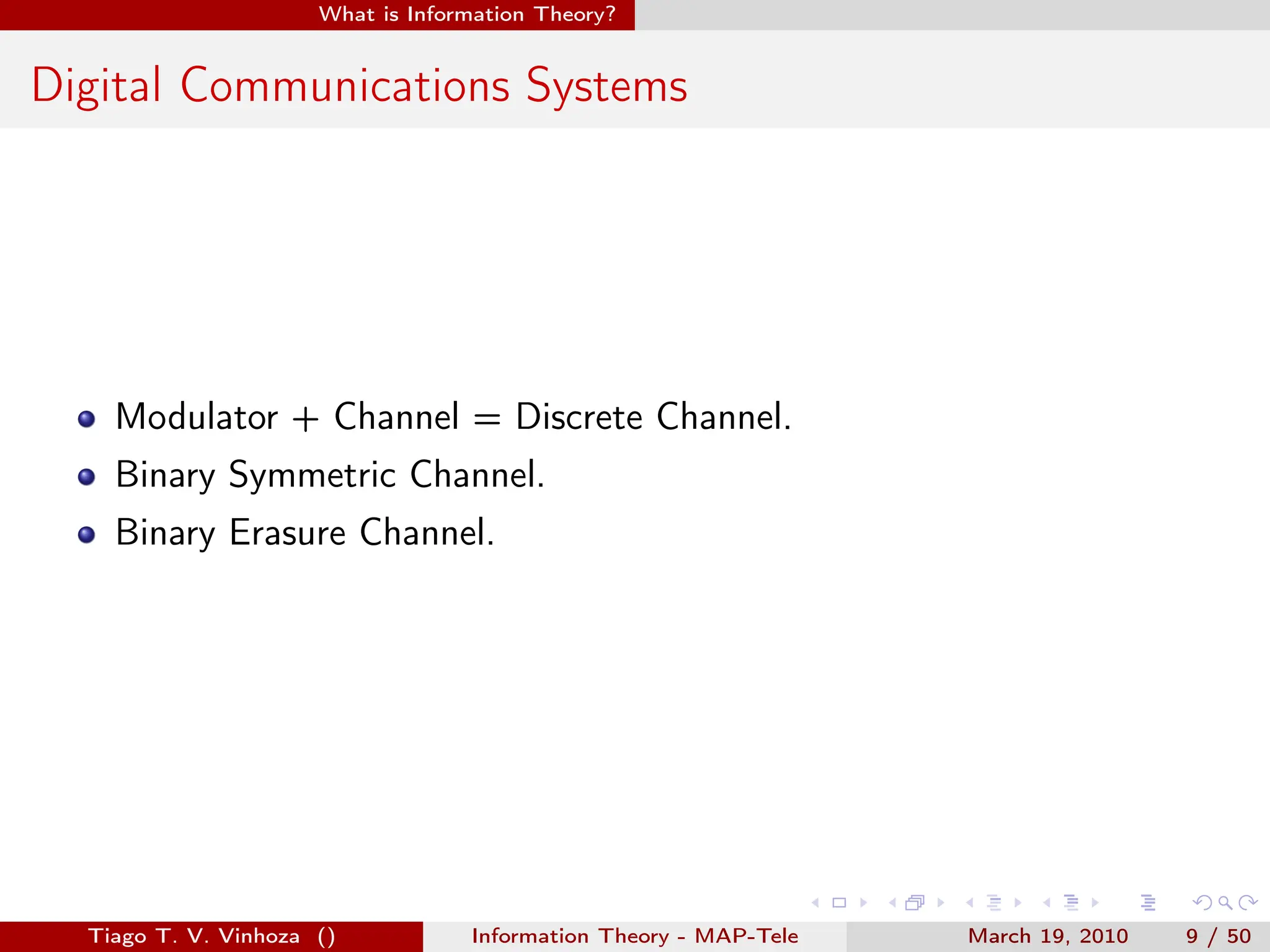 . . . . . .
What is Information Theory?
Digital Communications Systems
Modulator + Channel = Discrete Channel.
Binary Symmetric Channel.
Binary Erasure Channel.
Tiago T. V. Vinhoza () Information Theory - MAP-Tele March 19, 2010 9 / 50
 