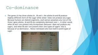 Co-dominance
 The genes (I) has three alleles IA , IB and i. the alleles IA and IB produce
slightly different form of the sugar while allele i does not produce any sugar.
Because humans are diploid organisms, each person possesses any two of the
three I gene alleles. IA and IB are completely dominant over i , in other words
when IA and i are present only IA expresses (because i does not produce any
sugar), and when IB and i are present their own types of sugers: this is
because of co-dominance . Hence red blood cells have both A and B types of
suger.
 