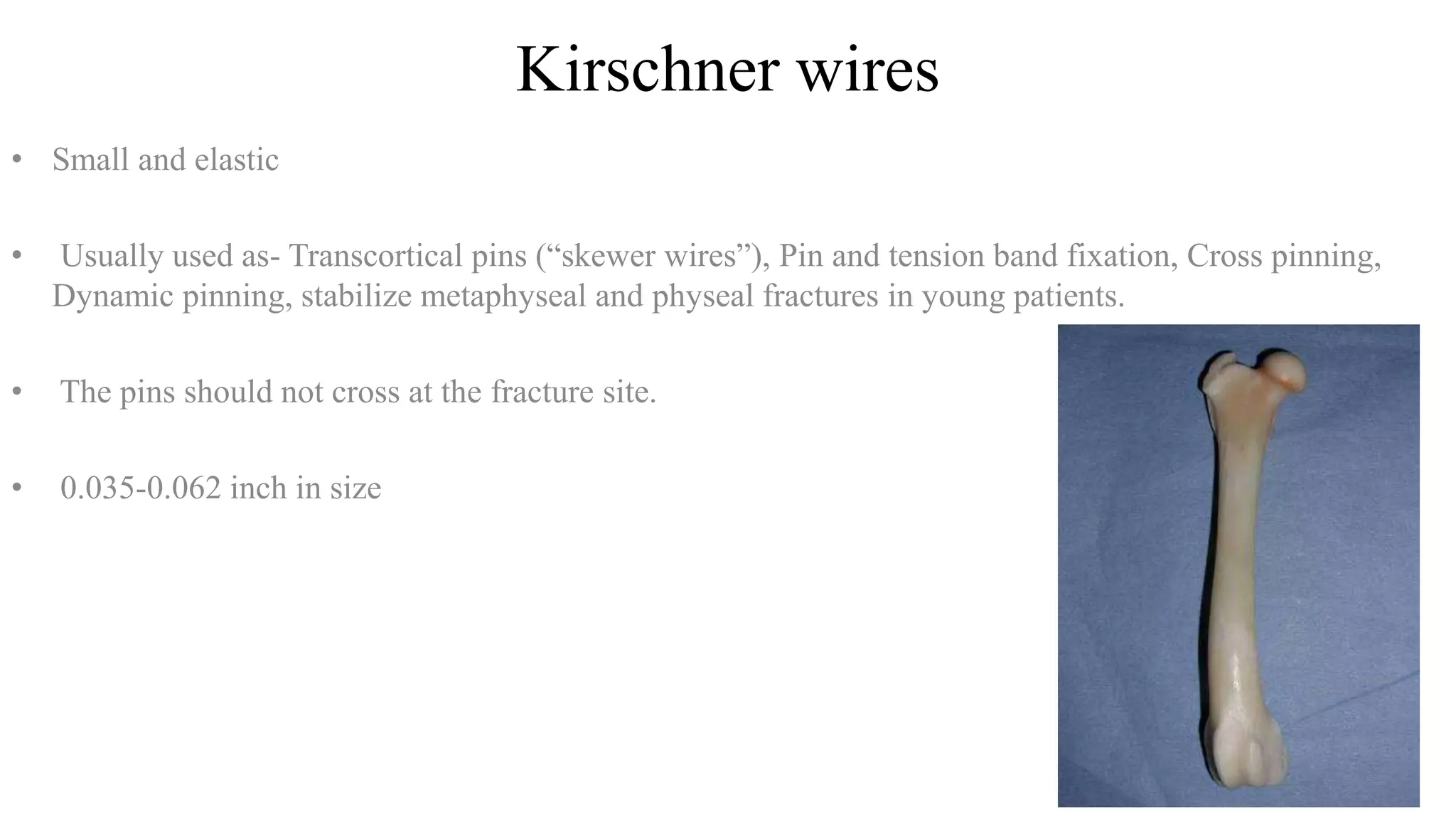 Kirschner wires
• Small and elastic
• Usually used as- Transcortical pins (“skewer wires”), Pin and tension band fixation, Cross pinning,
Dynamic pinning, stabilize metaphyseal and physeal fractures in young patients.
• The pins should not cross at the fracture site.
• 0.035-0.062 inch in size
 