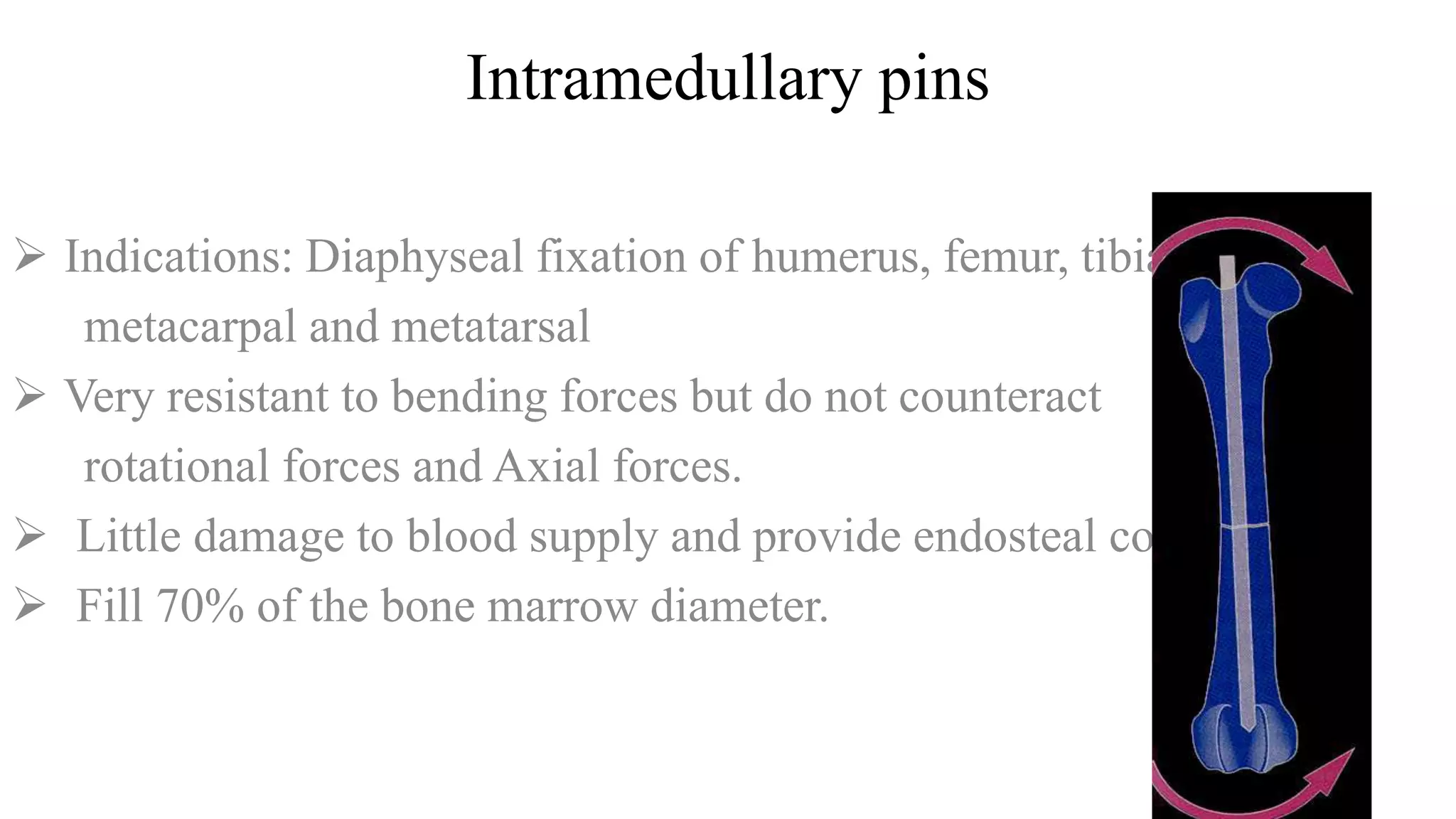 Intramedullary pins
 Indications: Diaphyseal fixation of humerus, femur, tibia,
metacarpal and metatarsal
 Very resistant to bending forces but do not counteract
rotational forces and Axial forces.
 Little damage to blood supply and provide endosteal contact.
 Fill 70% of the bone marrow diameter.
 