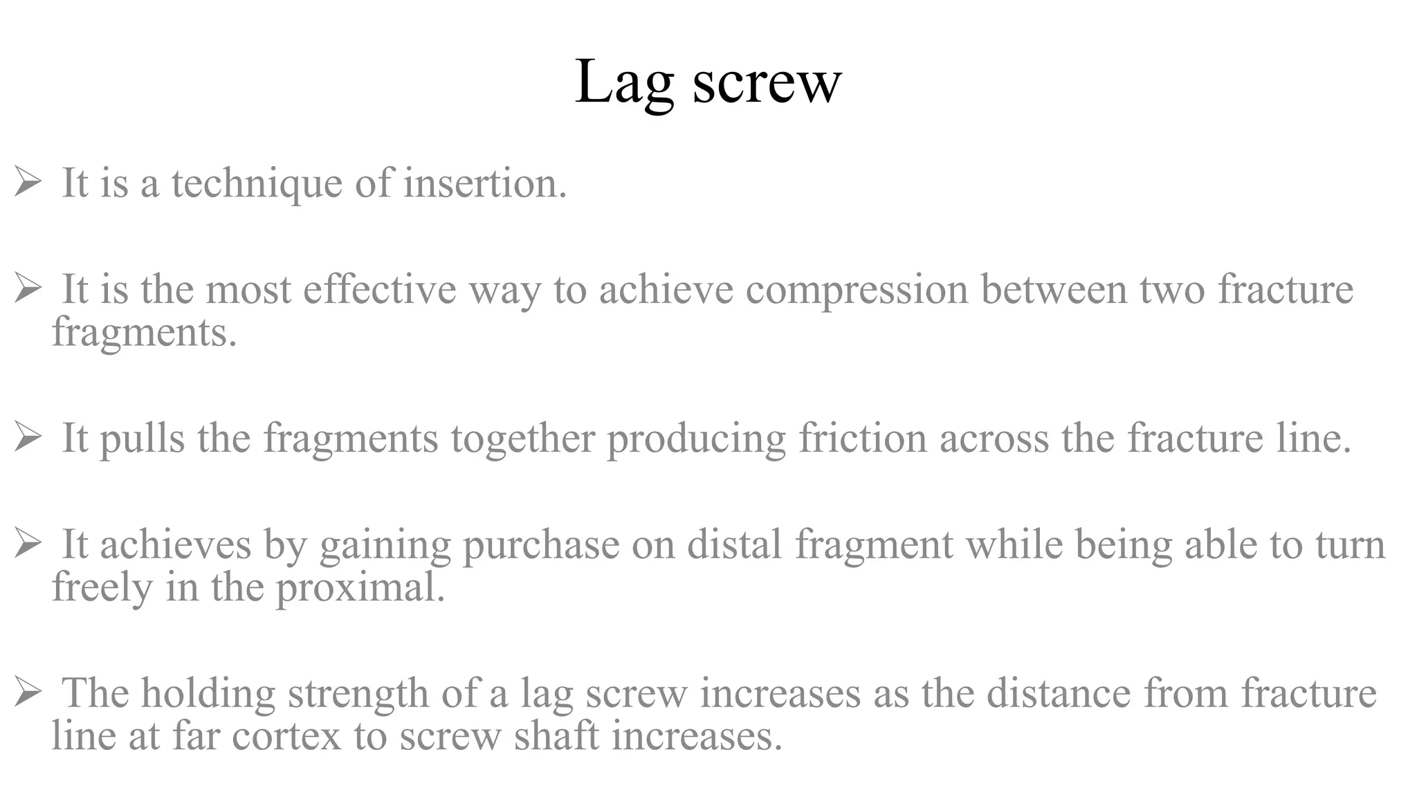 Lag screw
 It is a technique of insertion.
 It is the most effective way to achieve compression between two fracture
fragments.
 It pulls the fragments together producing friction across the fracture line.
 It achieves by gaining purchase on distal fragment while being able to turn
freely in the proximal.
 The holding strength of a lag screw increases as the distance from fracture
line at far cortex to screw shaft increases.
 