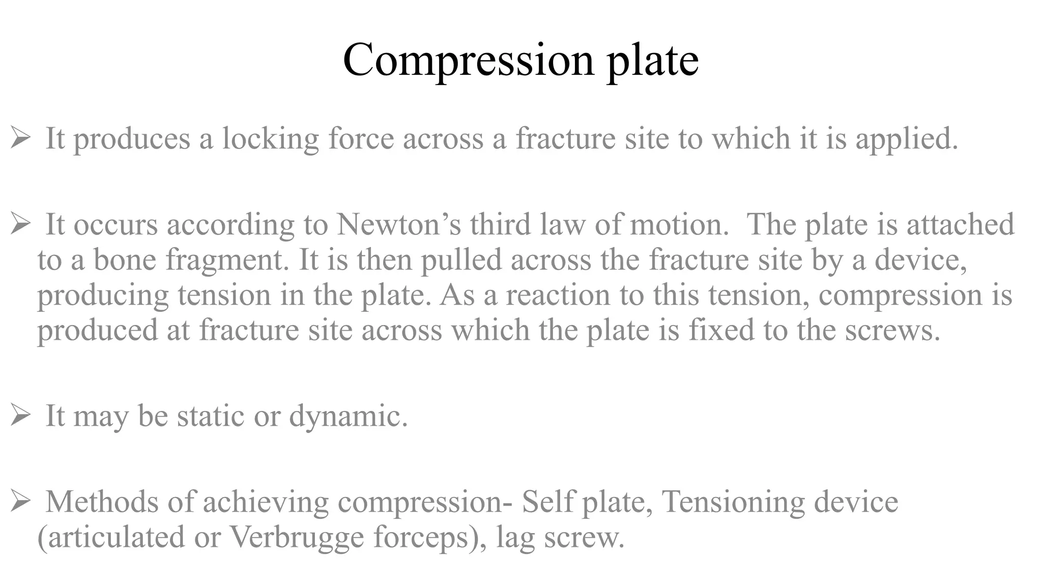 Compression plate
 It produces a locking force across a fracture site to which it is applied.
 It occurs according to Newton’s third law of motion. The plate is attached
to a bone fragment. It is then pulled across the fracture site by a device,
producing tension in the plate. As a reaction to this tension, compression is
produced at fracture site across which the plate is fixed to the screws.
 It may be static or dynamic.
 Methods of achieving compression- Self plate, Tensioning device
(articulated or Verbrugge forceps), lag screw.
 