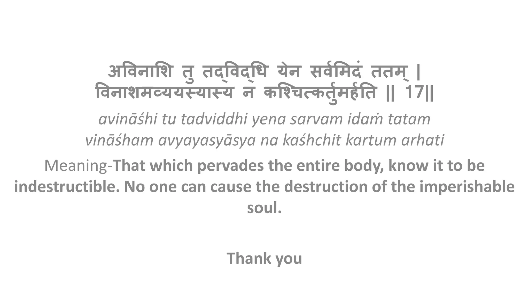 अविनाशि तु तद्विद्धि येन सिवशिदं तति ् |
विनाििव्ययस्यास्य न कश्चित्कतुविर्वतत || 17||
avināśhi tu tadviddhi yena sarvam idaṁ tatam
vināśham avyayasyāsya na kaśhchit kartum arhati
Meaning-That which pervades the entire body, know it to be
indestructible. No one can cause the destruction of the imperishable
soul.
Thank you
 